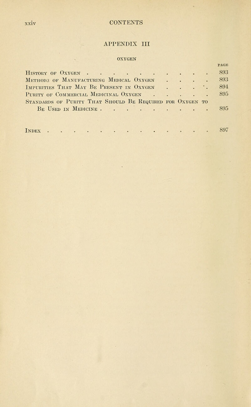 APPENDIX III OXYGEN PAGE History of Oxygen 893 Methods op Manufacturing Medical Oxygen .... 893 Impurities That May Be Present in Oxygen , . . . 894 Purity op Commercial Medicinal Oxygen 895 Standards of Purity That Should Be Required for Oxygen to Be Used in Medicine 895 Index , , » . 897