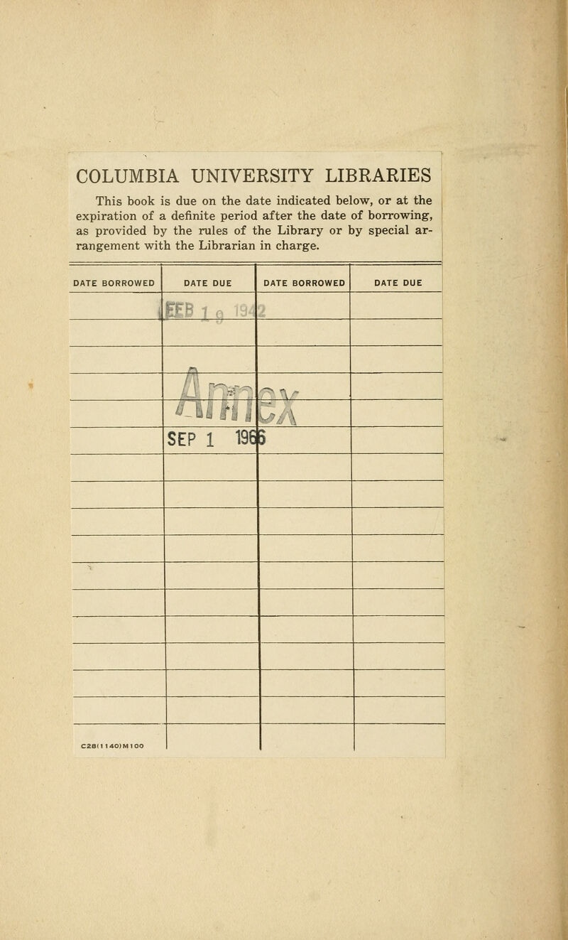COLUMBIA UNIVERSITY LIBRARIES This book is due on the date indicated below, or at the expiration of a definite period after the date of borrowing, as provided by the rules of the Library or by special ar- rangement with the Librarian in charge. DATE BORROWED DATE DUE DATE BORROWED DATE DUE i KB 1 e 19. r\ ■^ X ! ^-L., ' . SEP 1 196 ) i C28(l I40)M100
