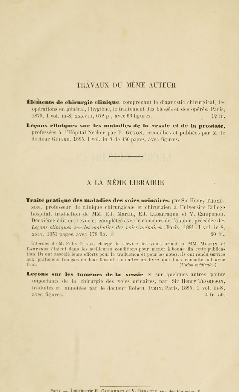 TRAVAUX DU MÊME AUTEUR ÉléAients de chirnrgie clinique, comprenant le diagnostic chirurgical, les opérations en gén(''ral, Thygiène, le traitement des blessés et des opérés. Paris, 1873, 1 vol. in-8, xxxvin, 672 p., avec 63 figures. 12 fr. Leçons cliniques sur les maladies de la vessie et de la prostate, professées k l'Hôpital Necker par F. Guyon, recueillies et publiées par M. le docteur Gui.vrd. 1885,1 vol. in-8 de 450 pages, avec figures. A LA MÊME LIRRAIRIE Traité pratique des maladies des voies nrinaires, par Sir Henry Thomp- son, professeur de clinique chirurgicale et chirurgien à University Collège hospilal, traduction de 3I.M. Ed. Martin, Ed. Labarraque et V. Campenon. Deuxième édition, l'evue et complétée avec le concours de l'auteur, précédée des Leçoîis cliniques sur les maladies des voies îirinaires. Paris, 1881. 1 vol. in-8, XXIV, 1051 pages, avec 178 fig. 20 fr. Intf>rnes de M. Félix Guyon, chargé du service des voies urinaires, MM. Maetin et Campenon étaient dans les meilleures conditions pour mener abonne fin cette publica- tion. Ils ont associé leurs efforts pour la traduction et pour les notes. Ils ont rendu service aux praticiens français en leur faisant connaître un livre que tous consulteront avec fruit. [Union médicale.) Leçons sur les tumeurs de la vessie et sur quelques autres points importants de la chirurgie des voies urinaires, par Sir Henry Thompson, traduites et annotées par le docteui- Rolirrt .Iamix. Paris. 188.T, 1 vol. in-8, avec figui-us. 4 fr. .'ïO. Paiic Imorimprip V P»