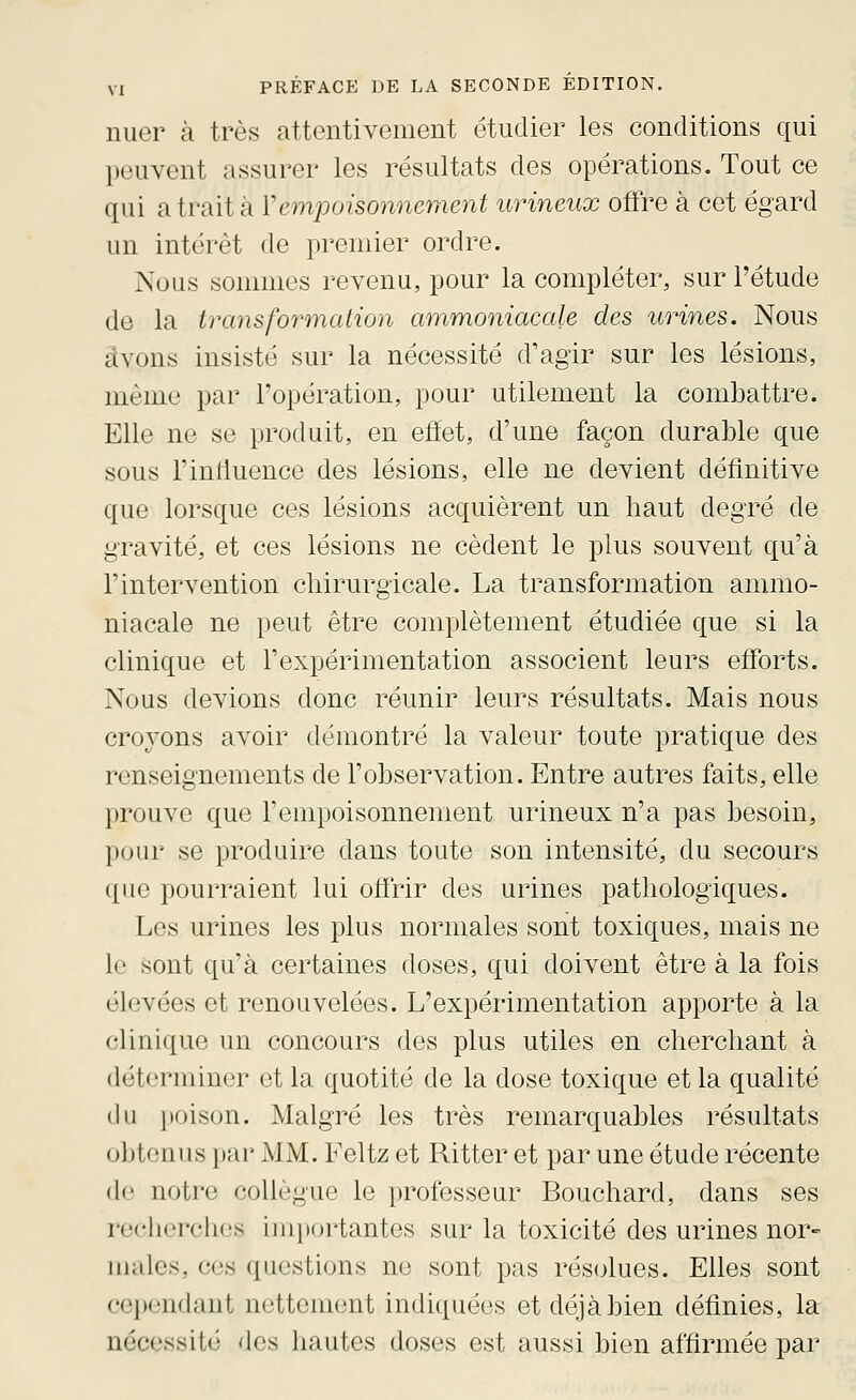 nuer à très attentivement étudier les conditions qui peuvent assurer les résultats des opérations. Tout ce qui a trait à Yempuisonnement urineux offre à cet égard un intérêt de premier ordre. Nous sonnnes revenu, pour la compléter, sur l'étude de la transformation ammoniacale des urines. Nous avons insisté sur la nécessité d'agir sur les lésions, même par l'opération, pour utilement la combattre. Elle ne se produit, en effet, d'une façon durable que sous l'influence des lésions, elle ne devient définitive que lorsque ces lésions acquièrent un haut degré de gravité, et ces lésions ne cèdent le plus souvent qu'à l'intervention chirurgicale. La transformation ammo- niacale ne peut être complètement étudiée que si la clinique et l'expérimentation associent leurs efforts. Nous devions donc réunir leurs résultats. Mais nous croyons avoir démontré la valeur toute pratique des renseignements de l'observation. Entre autres faits, elle prouve que l'empoisonnement urineux n'a pas besoin, pour se produire dans toute son intensité, du secours que pourraient lui ofirir des urines pathologiques. Les urines les plus normales sont toxiques, mais ne le sont qu'à certaines doses, qui doivent être à la fois élevées et renouvelées. L'expérimentation apporte à la clinique un concours des plus utiles en cherchant à déterminer et la quotité de la dose toxique et la qualité du poison. Malgré les très remarquables résultats o]jtonus i)ar MM. Feltz et Ritter et par une étude récente de notre collègue le professeur Bouchard, dans ses reclierches importantes sur la toxicité des urines nor- males, ces questions ne sont pas résolues. Elles sont cependant nettement indiquées et déjà bien définies, la nécessité des hautes doses est aussi bien affirmée par