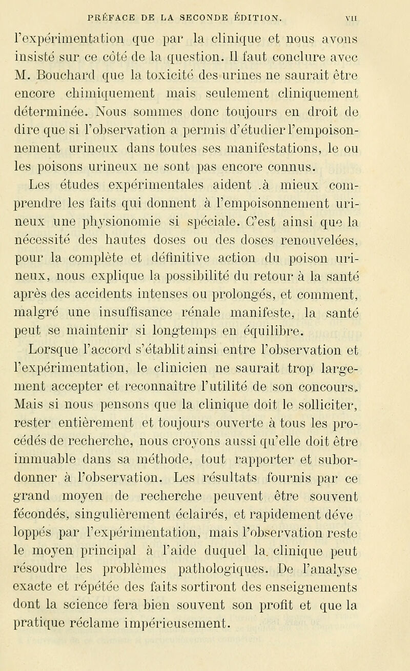 l'expérimentation que par la clinique et nous avons insisté sur ce côté de la question. Il faut conclure avec M. Bouchard que la toxicité des urines ne saurait être encore chimiquement mais seulement cliniquement déterminée. Nous sommes donc toujours en droit de dire que si l'observation a permis d'étudier l'empoison- nement urineux dans toutes ses manifestations, le ou les poisons urineux ne sont pas encore connus. Les études expérimentales aident .à mieux com- prendre les faits qui donnent à. l'empoisonnement uri- neux une physionomie si spéciale. C'est ainsi que la nécessité des hautes doses ou des doses renouvelées, pour la complète et définitive action du poison uri- neux, nous explique la possibilité du retour à la santé après des accidents intenses ou prolongés, et comment, malgré une insuffisance rénale manifeste, la santé peut se maintenir si longtemps en équilibre. Lorsque l'accord s'établit ainsi entre l'observation et l'expérimentation, le clinicien ne saurait trop large- ment accepter et reconnaître l'utilité de son concours « Mais si nous pensons que la clinique doit le solliciter, rester entièrement et toujours ouyerte à tous les pro- cédés de recherche, nous croyons aussi qu'elle doit être immuable dans sa méthode, tout rapporter et subor- donner à l'observation. Les résultats fournis par ce grand moyen de recherche peuvent être souvent fécondés, singulièrement éclairés, et rapidement déve loppés par l'expérimentation, mais l'observation reste le moyen principal à l'aide duquel la. clinique peut résoudre les problèmes pathologiques. De l'analyse exacte et répétée des faits sortiront des enseignements dont la science fera bien souvent son profit et que la pratique réclame impérieusement.