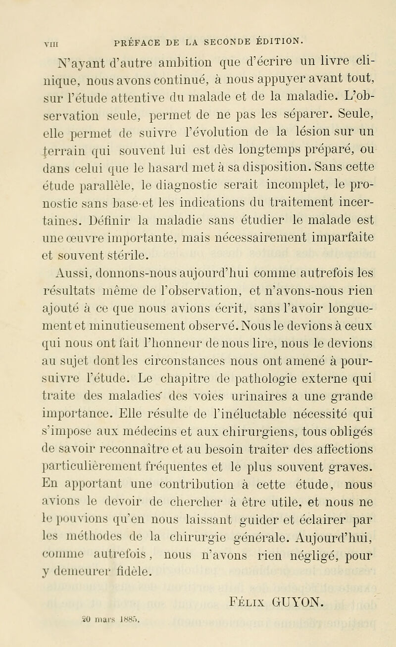 N'ayant d'autre ambition que d'écrire un livre cli- nique, nous avons continué, à nous appuyer avant tout, sur l'étude attentive du malade et de la maladie. L'ob- servation seule, permet de ne pas les séparer. Seule, elle permet de suivre l'évolution de la lésion sur un terrain qui souvent lui est dès longtemps préparé, ou dans celui que le hasard met à sa disposition. Sans cette étude parallèle, le diagnostic serait incomplet, le pro- nostic sans base-et les indications du traitement incer- taines. Définir la maladie sans étudier le malade est une œuvre importante, mais nécessairement imparfaite et souvent stérile. Aussi, donnons-nous aujourd'hui comme autrefois les résultats même de l'observation, et n'avons-nous rien ajouté à ce que nous avions écrit, sans l'avoir longue- ment et minutieusement observé. Nous le devions à ceux qui nous ont fait l'honneur de nous lire, nous le devions au sujet dont les circonstances nous ont amené à pour- suivre l'étude. Le chapitre de pathologie externe qui traite des maladies' des voies urinaires a une grande importance. Elle résulte de l'inéluctable nécessité qui s'impose aux médecins et aux chirurgiens, tous obligés de savoir reconnaître et au besoin traiter des affections particulièrement fréquentes et le plus souvent graves. En apportant une contribution à cette étude, nous avions le devoir de chercher à être utile, et nous ne le pouvions qu'en nous laissant guider et éclairer par les méthodes de la chirurgie générale. Aujourd'hui, comme autrefois, nous n'avons rien négligé, pour y demeurer fidèle. FÉLIX GUYON. îO mars J«8'>.