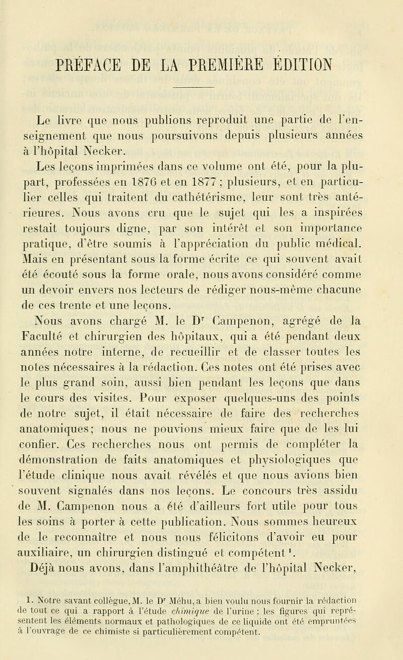 Le livre que nous publions reproduit une partie de ren- seignement que nous poursuivons depuis plusieurs années à l'hôpital Necker. Les leçons imprimées dans ce volume ont été, pour la plu- part, professées en 1876 et en 1877; plusieurs, et en particu- lier celles qui traitent du cathétérisme, leur sont très anté- rieures. Nous avons cru que le sujet qui les a inspirées restait toujours digne, par son intérêt et son importance pratique, d'être soumis à l'appréciation du public médical. Mais en présentant sous la forme écrite ce qui souvent avait été écouté sous la forme orale, nous avons considéré comme un devoir envers nos lecteurs de rédiger nous-même chacune de ces trente et une leçons. Nous avons chargé M. le D Campenon, agrégé de la Faculté et chirurgien des hôpitaux, qui a été pendant deux années notre interne, de recueillir et de classer toutes les notes nécessaires à la rédaction. Ces notes ont été prises avec le plus grand soin, aussi bien pendant les leçons que dans le cours des visites. Pour exposer quelques-uns des points de notre sujet, il était nécessaire de faire des recherches anatomiques; nous ne pou^dons mieux faire que de les lui confier. Ces recherches nous ont permis de compléter la démonstration de faits anatomiques et physiologiques que l'étude clinique nous avait révélés et que nous avions bien souvent signalés dans nos leçons. Le concours très assidu de M. Campenon nous a été d'ailleurs fort utile pour tous les soins à porter à cette publication. Nous sommes heureux de le reconnaître et nous nous félicitons d'avoir eu pour auxiliaire, un chirurgien distingué et compétent'. Déjà nous avons, dans l'amphithéâtre de l'hôpital Necker, 1. Notre savant collègue, M. le D' Méhu,a bien voulu nous fournir la rédaction (le tout ce qui a rapport à l'étude chimique de l'uinne ; les figures qui repré- sentent les éléments normaux et pathologiques de ce liquide ont été empi-untées à ^ou^Tage de ce chimiste si particulièrement compétent.