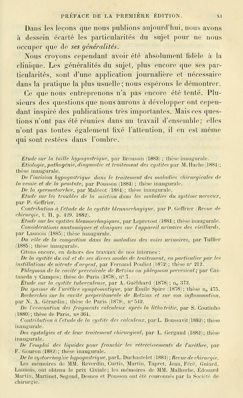 Dans les leçons que nous publions aujourd'hui, nous avons à dessein écarté les particularités du sujet pour ne nous occuper que de ses généralités. Nous croyons cependant avoir été absolument fidèle à la clinique. Les généralités du sujet, plus encore que ses par- ticularités, sont d'une application journalière et nécessaire dans la pratique la plus usuelle ; nous espérons le démontrer. Ce que nous entreprenons n'a pas encore été tenté. Plu- sieurs des questions que nous aurons à développer ont cepen- dant inspiré des publications très importantes. Mais ces ques- tions n'ont pas été réunies dans un travail d'ensemble; elles n'ont pas toutes également fixé l'attention, il en est même qui sont restées dans l'ombre. Étude sur la taille hypogastriqiœ, par Broussin (1883) ; thèse inaugurale. Étiologie, pathogënie, diag?iostic et traitement des cystites par M. Hache(1884); thèse inaugurale. De l'incision hypogastrique dans le traitement des maladies chirurgicales de la vessie et de la prostate, par Pousson (1884) ; thèse inaugurale. De la spermatorrhe'e, par Malécot (1884); thèse inaugurale. Étude sur les troubles de la niictio?i dans les maladies du système nerveux, par P. Geffrier. Contribution à l'étude de la cystite blennorrhagique, par P. Geffrier (Revue de chirurgie, t. II, p. 429. 1882). Etude sur les cystites blennorrhogiques, par Leprevost (1881); thèse inaugurale. Considérations anatomiques et cliniques sur l'appareil urinaire des vieillards, par Launois (1885) ; thèse inaugurale. Du rôle de la congestion dans les maladies des voies iirinaires, par Tuffier (1885) ; thèse inaugurale. Citons encore, en dehors des travaux de nos internes : De la cystite du col et de ses divers modes de traitement, en particulier par les instillations de nitrate d'argent, par Fernand Pouliot (1872); thèse n° 212. Phlegmon de la cavité prévésicale de Retzius ou phlegmori prévésical ; par Cas- taneda y Campos; thèse de Paris (1878), n° 7. Étude sur la cystite tuberculeuse, par A. Guébhard (1878); Uo 373. Du spasme de Vurèthre syniptomatique, par Emile Spire (1878) ; thèse no 475. Recherches sur la cavité prépéi^itonéale de Retzius et sur son inflammation, par N. A. Gérardin; thèse de Paris (1879), n° 542. De l'évacuation des fragments calculeux après la lithotritie, par S. Coutinho (1880); thèse de Paris, no 364. Co7itribution à l'étude de la cystite des calculeux, parL. Boussavit(1882); thèse inaugurale. Des cystalgies et de leur traitement chirurgical, par L. Gergaud (1882); thèse inaugurale. De l'emploi des liquides pour fraiichir les rétrécissements de Vurèthre, par F. Gouron (1882) ; thèse inaugurale. De la cystorrhaghie hypogastrique, parL. Duchastelet (1883) ; Revue de chirurgie. Les mémoires de MM. Reverdin, Curtis, Martin, Tapret, Jean, Féré, Guiard, Launois, ont obtenu le prix Civiale; les mémoires de MM. Malherbe, Edouard Martin, Martinet, Segond, Desnos et Pousson ont été couronnés par la Société de chirurgie.