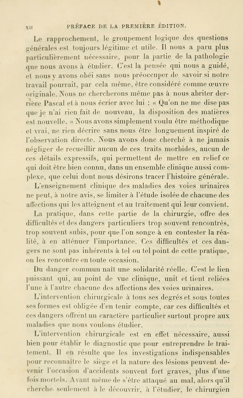 Le rapprochement, le groupement logique des questions générales est toujours légitime et utile. Il nous a paru plus particulièrement nécessaire, pour la partie de la pathologie que nous avons à étudier. C'est la pensée qui nous a guidé, et nous y avons obéi sans nous préoccuper de savoir si notre travail pourrait, par cela même, être considéré comme œuvre originale. Nous ne chercherons même pas à nous abriter der- rière Pascal et à nous écrier avec lui : « Qu'on ne me dise pas que je n'ai rien fait de nouveau, la disposition des matières est nouvelle. » Nous avons simplement voulu être méthodique et vrai, ne rien décrire sans nous être long'uement inspiré de l'observation directe. Nous avons donc cherché à ne jamais négliger de recueillir aucun de ces traits morbides, aucun de ces détails expressifs, qui permettent de mettre en relief ce qui doit être bien connu, dans un ensemble clinique aussi com- plexe, que celui dont nous désirons tracer l'histoire générale. L'enseignement clinique des maladies des voies urinaires ne peut, à notre a\is, se limiter à l'étude isolée de chacune des affections qui les atteignent et au traitement qui leur con\'ient. La pratique, dans cette partie de la chirurgie, offre des difficultés et des dangers particuliers trop souvent rencontrés, trop souvent subis, pour que l'on songe à en contester la réa- lité, à en atténuer l'importance. Ces difficultés et ces dan- gers ne sont pas inhérents à tel ou tel point de cette pratique, on les rencontre en toute occasion. Du danger commun naît une solidarité réelle. C'est le lien puissant qui, au point de vue clinique, unit et tient reliées l'une à l'autre chacune des affections des voies urinaires. L'intervention chirurgicale à tous ses degrés et sous toutes ses formes est obligée d'en tenir compte, car ces difficultés et ces dangers offrent un caractère particulier surtout propre aux maladies que nous voulons étudier. L'intervention chirurgicale est en effet nécessaire, aussi bien pour établir le diagnostic que pour entreprendre le trai- tement. II en résulte que les investigations indispensables pour reconnaître le .siège et la nature des lésions peuvent de- venir l'occasion d'accidents souvent fort graves, plus d'une fois ninrti'Is. Avant même de s'être attaqué au mal, alors qu'il ciierchc seulement à le découvrir, à l'étudier, le chirurgien