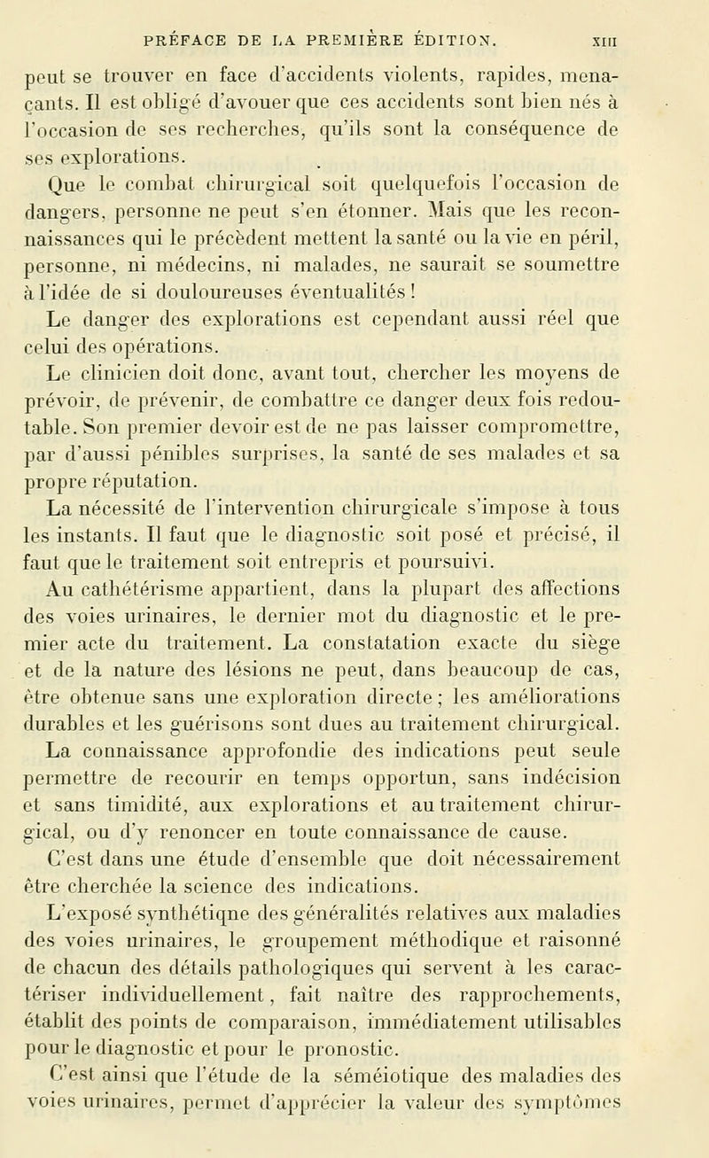 peut se trouver en face d'accidents violents, rapides, mena- çants. Il est obligé d'avouer que ces accidents sont bien nés à l'occasion de ses recherches, qu'ils sont la conséquence de ses explorations. Que le combat chirurgical soit quelquefois l'occasion de dangers, personne ne peut s'en étonner. Mais que les recon- naissances qui le précèdent mettent la santé ou la \de en péril, personne, ni médecins, ni malades, ne saurait se soumettre à l'idée de si douloureuses éventualités î Le danger des explorations est cependant aussi réel que celui des opérations. Le clinicien doit donc, avant tout, chercher les moyens de prévoir, de prévenir, de combattre ce danger deux fois redou- table. Son premier devoir est de ne pas laisser compromettre, par d'aussi pénibles surprises, la santé de ses malades et sa propre réputation. La nécessité de l'intervention chirurgicale s'impose à tous les instants. Il faut que le diagnostic soit posé et précisé, il faut que le traitement soit entrepris et poursuivi. Au cathétérisme appartient, dans la plupart des affections des voies urinaires, le dernier mot du diagnostic et le pre- mier acte du traitement. La constatation exacte du siège et de la nature des lésions ne peut, dans beaucoup de cas, être obtenue sans une exploration directe; les améliorations durables et les guérisons sont dues au traitement chirurgical. La connaissance approfondie des indications peut seule permettre de recourir en temps opportun, sans indécision et sans timidité, aux explorations et au traitement chirur- gical, ou d'y renoncer en toute connaissance de cause. C'est dans une étude d'ensemble que doit nécessairement être cherchée la science des indications. L'exposé synthétique des généralités relatives aux maladies des voies urinaires, le groupement méthodique et raisonné de chacun des détails pathologiques qui servent à les carac- tériser individuellement, fait naître des rapprochements, établit des points de comparaison, immédiatement utilisables pour le diagnostic et pour le pronostic. C'est ainsi que l'étude de la séméiotique des maladies des voies urinaires, permet d'apprécier la valeur des symptômes