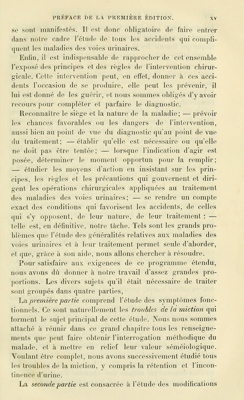 se sont manifestés. 11 est donc obligatoire de faire entrer dans notre cadre l'étude de tous les accidents qui compli- quent les maladies des voies urinaires. Enfin, il est indispensable de rapprocher de cet ensemble l'exposé des principes et des régies de l'intervention chirur- gicale. Cette intervention peut, en effet, donner à ces acci- dents l'occasion de se produire, elle peut les prévenir, il lui est donné de les guérir, et nous sommes obligés d'y avoir recours pour compléter et parfaire le diagnostic. Reconnaître le siège et la nature de la maladie; — prévoir les chances favorables ou les dangers de l'intervention, aussi bien au point de vue du diagnostic qu'au point de vue du traitement; —établir qu'elle est nécessaire ou qu'elle ne doit pas être tentée; — lorsque l'indication d'agir est posée, déterminer le moment opportun pour la remplir ; — étudier les moyens d'action en insistant sur les prin- cipes, les règles et les précautions qui gouvernent et diri- gent les opérations chirurgicales appliquées au traitement des maladies des voies urinaires; — se rendre un compte exact des conditions qui favorisent les accidents, de celles qui s'y opposent, de leur nature, de leur traitement : — telle est, en définitive, notre tâche. Tels sont les grands pro- blèmes que l'étude des généralités relatives aux maladies des voies urinaires et à leur traitement permet seule d'aborder, et que, grâce à son aide, nous allons chercher à résoudre. Pour satisfaire aux exigences de ce programme étendu, nous avons dû donner à notre travail d'assez grandes pro- portions. Les divers sujets qu'il était nécessaire de traiter sont groupés dans quatre parties, I^n. première partie comprend l'étude des symptômes fonc- tionnels. Ce sont naturellement les troubles de la miction qui forment le sujet principal de cette étude. Nous nous sommes attaché à réunir dans ce grand chapitre tous les renseigne- ments que peut faire obtenir l'interrogation méthodique du malade, et à mettre en relief leur valeur séméiologique. Voulant être complet, nous avons successivement étudié tous les troubles de la miction, y compris la rétention et l'incon- tinence d'urine. La seconde partie est consacrée à l'étude des modifications