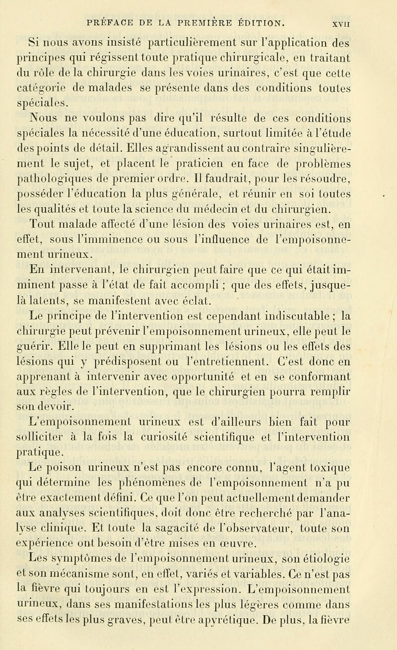 Si nous avons insisté particulièrement sur l'application des principes qui régissent toute pratique chirurg-icale, en traitant du rôle delà chirurgie dans les voies urinaires, c'est que cette catégorie de malades se présente dans des conditions toutes spéciales. Nous ne voulons pas dire qu'il résulte de ces conditions spéciales la nécessité d'une éducation, surtout limitée à l'étude des points de détail. Elles agrandissent au contraire singulière- ment le sujet, et placent le praticien en face de problèmes pathologiques de premier ordre. Il faudrait, pour les résoudre, posséder l'éducation la plus générale, et réunir en soi toutes les qualités et toute la science du médecin et du chirurgien. Tout malade affecté d'une lésion des voies urinaires est, en effet, sous l'imminence ou sous l'influence de l'empoisonne- ment milieux. En intervenant, le chirurgien peut faire que ce qui était im- minent passe à l'état de fait accompli ; que des effets, jusque- là latents, se manifestent avec éclat. Le principe de l'intervention est cependant indiscutable ; la chirurgie peut prévenir l'empoisonnement urineux, elle peut le guérir. Elle le peut en supprimant les lésions ou les effets des lésions qui y prédisposent ou l'entretiennent. C'est donc en apprenant à intervenir avec opportunité et en se conformant aux règles de l'intervention, que le chirurgien pourra remplir son devoir. L'empoisonnement urineux est d'ailleurs bien fait pour solliciter à la fois la curiosité scientifique et l'intervention pratique. Le poison urineux n'est pas encore connu, l'agent toxique qui détermine les phénomènes de l'empoisonnement n'a pu être exactement défini. Ce que l'on peut actuellement demander aux analyses scientifiques, doit donc être recherché par l'ana- lyse clinique. Et toute la sagacité de l'observateur, toute son expérience ont besoin d'être mises en œuvre. Les symptômes de l'empoisonnement urineux, son étiologie et son mécanisme sont, en effet, variés et variables. Ce n'est pas la fièvre qui toujours en est l'expression. L'empoisonnement urineux, dans ses manifestations les plus légères comme dans ses effets les plus graves, peut être apyrétique. De plus, la fièvre