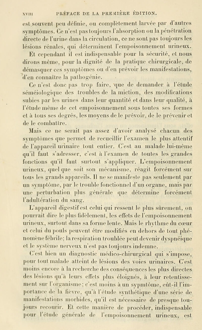 est souvent peu définie, ou complètement larvée par d'autres symptômes. Ce n'est pas toujours l'absorption ou la pénétration directe de l'urine dans la circulation, ce ne sont pas toujours les lésions rénales, qui déterminent l'empoisonnement urineux. Et cependant il est indispensable pour la sécurité, et nous dirons même, pour la dignité de la pratique chirurgicale, de démasquer ces symptômes ou d'en prévoir les manifestations, d'en connaître ]a pathogénie. Ce n'est donc pas trop faire, que de demander à l'étude séméiologique des troubles de la miction, des modifications subies par les urines dans leur quantité et dans leur qualité, à l'étude même de cet empoisonnement sous toutes ses formes et à tous ses degrés, les moyens de le prévoir, de le prévenir et de le combattre. Mais ce ne serait pas assez d'avoir analysé chacun des symptômes que permet de recueillir l'examen le plus attentif de l'appareil urinaire tout entier. C'est au malade lui-même qu'il faut s'adresser, c'est à l'examen de toutes les grandes fonctions qu'il faut surtout s'appliquer. L'empoisonnement urineux, quelque soit son mécanisme, réagit forcément sur tous les grands appareils. Il ne se manifeste pas seulement par un symptôme, par le trouble fonctionnel d'un organe, mais par une perturbation plus générale que détermine forcément l'adultération du sang. L'appareil digestif est celui qui ressent le plus sûrement, on pourrait dire le plus fidèlement, les effets de l'empoisonnement urineux, surtout dans sa forme lente. Mais le rhythme du cœur et celui du pouls peuvent être modifiés en dehors de tout phé- nomène fébrile; la respiration troublée peut devenir dyspnéique et le système nerveux n'est pas toujours indemne. C'est bien un diagnostic médico-chirurgical qui s'impose, pour tout malade atteint de lésions des voies urinaires. C'est moins encore à la recherche des conséquences les plus directes des lésions qu'à leurs effets plus éloignés, à leur retentisse- ment sur l'organisme; c'est moins à un sypmtôme, eût-il l'im- porlancii de la fii'vre, qu'à l'étude synthétique d'une série de manifestations morbides, qu'il est nécessaire de presque tou- jours recourir. Et cette manière de procéder, indispensable pour l'éliKb' géiiéialc de l'empoisonnement urineux, est