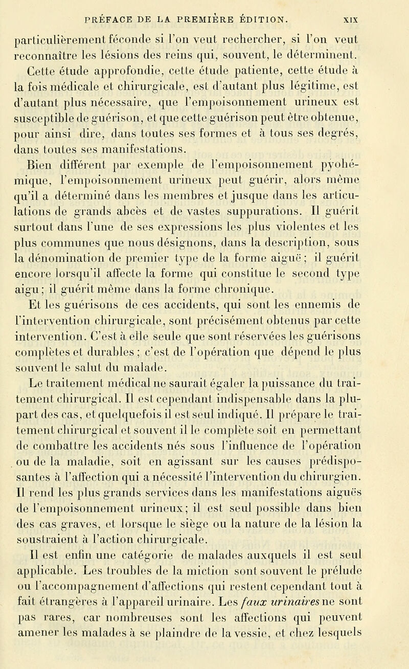 particulièrement féconde si l'on veut rechercher, si l'on veut reconnaître les lésions des reins qui, souvent, le déterminent. Cette étude approfondie, cette étude patiente, cette étude à la fois médicale et chirurgicale, est d'autant plus légitime, est d'autant plus nécessaire, que l'empoisonnement urineux est susceptible de guérison, et que cette guérison peut être obtenue, pour ainsi dire, dans toutes ses formes et à tous ses degrés, dans toutes ses manifestations. Bien différent par exemple de l'empoisonnement pyolié- mique, l'empoisonnement urineux peut guérir, alors même qu'il a déterminé dans les membres et jusque dans les articu- lations de grands abcès et de vastes suppurations. Il guérit surtout dans l'une de ses expressions les plus violentes et les plus communes que nous désignons, dans la description, sous la dénomination de premier type de la forme aiguë ; il guérit encore lorsqu'il affecte la forme qui constitue le second type aigu; il guérit même dans la forme chronique. Et les guérisons de ces accidents, qui sont les ennemis de l'intervention chirurgicale, sont précisément obtenus par cette intervention. C'est à elle seule que sont réservées les guérisons complètes et durables ; c'est de l'opération que dépend le plus souvent le salut du malade. Le traitement médical ne saurait égaler la puissance du trai- tement chirurgical. Il est cependant indispensable dans la plu- part des cas, et quelquefois il est seul indiqué. Il prépare le trai- tement chirurgical et souvent il le complète soit en permettant de combattre les accidents nés sous l'influence de l'opération ou de la maladie, soit en agissant sur les causes prédispo- santes à l'affection qui a nécessité l'intervention du chirurgien. Il rend les plus grands services dans les manifestations aiguës de l'empoisonnement urineux; il est seul possible dans bien des cas graves, et lorsque le siège ou la nature de la lésion la soustraient à l'action chirurgicale. Il est enfin une catégorie de malades auxquels il est seul applicable. Les troubles de la miction sont souvent le prélude ou l'accompagnement d'affections qui restent cependant tout à fait étrangères à l'appareil urinaire. \jq^ faux urinaires ne sont pas rares, car nombreuses sont les affections qui peuvent amener les malades à se plaindre de la vessie, et chez lesquels