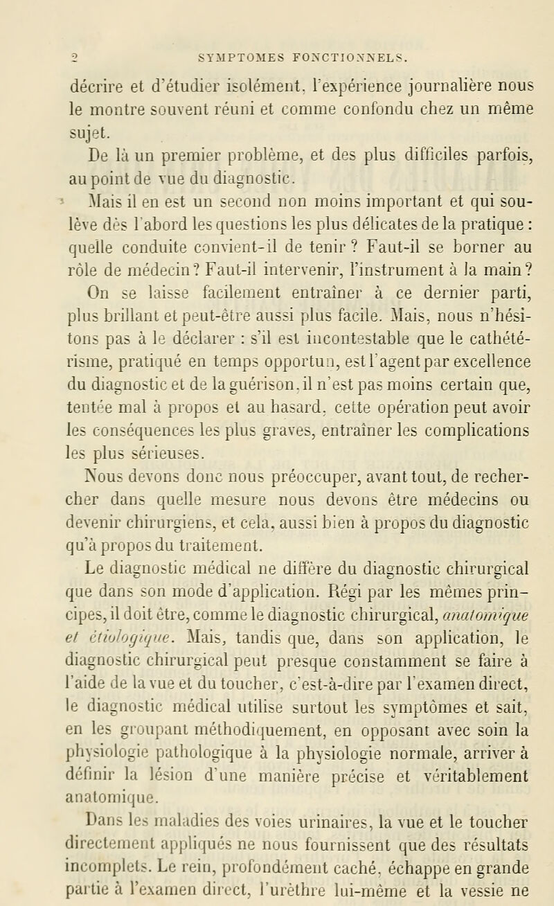 décrire et d'étudier isolément, l'expérience journalière nous le montre souvent réuni et comme confondu chez un même sujet. De là un premier problème, et des plus difficiles parfois, au point de vue du diagnostic. Mais il en est un second non moins important et qui sou- lève dès l'abord les questions les plus délicates de la pratique : quelle conduite convient-il de tenir? Faut-il se borner au rôle de médecin? Faut-il intervenir, l'mstrurnent à Ja main? On se laisse facilement entraîner à ce dernier parti, plus brillant et peut-être aussi plus facile. Mais, nous n'hési- tons pas à le déclarer : s'il est incontestable que le cathété- risme, pratiqué en temps opportun, est l'agent par excellence du diagnostic et de la guérison. il n'est pas moins certain que, tentée mal à propos et au hasard, cette opération peut avoir les conséquences les plus graves, entraîner les complications les plus sérieuses. Nous devons donc nous préoccuper, avant tout, de recher- cher dans quelle mesure nous devons être médecins ou devenir chirurgiens, et cela, aussi bien à propos du diagnostic qu'à propos du traitement. Le diaonostic médical ne diffère du diagnostic chirurdcal que dans son mode d'apphcation. Régi par les mêmes prin- cipes, il doit être, comme le diagnostic chirurgical, anatomique et édulogique. Mais, tandis que, dans son application, le diagnostic chirurgical peut presque constamment se faire à l'aide de la vue et du toucher, c'est-à-dire par lexamen direct, le diagnostic médical utihse surtout les symptômes et sait, en les groupant méthodiquement, en opposant avec soin la physiologie pathologique à la physiologie normale, arriver à définir la lésion d'une manière précise et véritablement anatomique. Dans les maladies des voies urinaires, la vue et le toucher directement appliqués ne nous fournissent que des résultats incomplets. Le rein, profondément caché, échappe en grande partie à l'examen direct, l'urèthre lui-même et la vessie ne