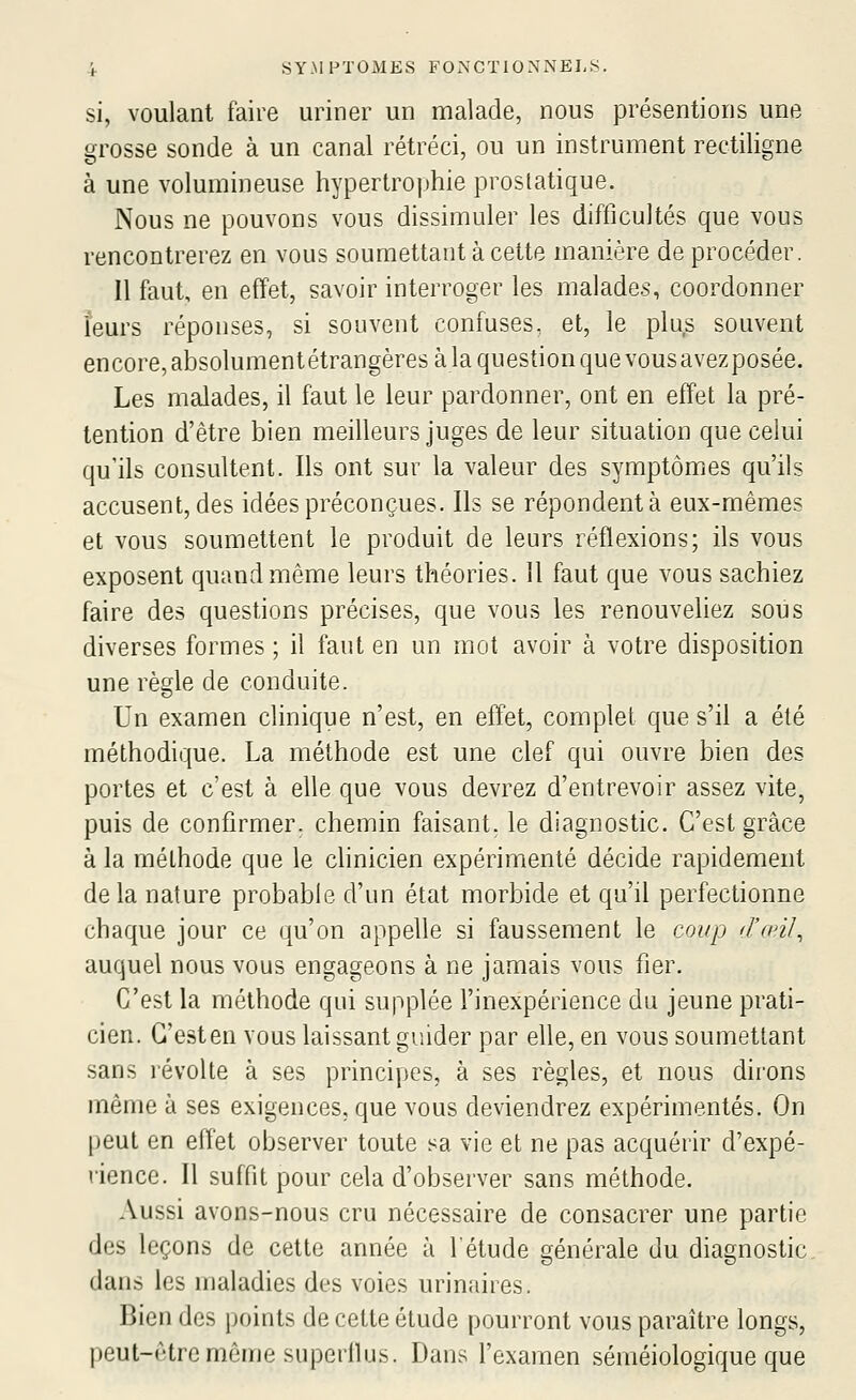 si, voulant faire uriner un malade, nous présentions une grosse sonde à un canal rétréci, ou un instrument rectiligne à une volumineuse hypertrophie prostatique. Nous ne pouvons vous dissimuler les difficultés que vous rencontrerez en vous soumettant à cette manière de procéder. Il faut, en effet, savoir interroger les malades, coordonner îeurs réponses, si souvent confuses, et, le plus souvent encore, absolumentétrangères à la question que vousavezposée. Les malades, il faut le leur pardonner, ont en effet la pré- tention d'être bien meilleurs juges de leur situation que celui qu'ils consultent. Ils ont sur la valeur des symptômics qu'ils accusent, des idées préconçues. Ils se répondent à eux-mêmes et vous soumettent le produit de leurs réflexions; ils vous exposent quand même leurs théories. H faut que vous sachiez faire des questions précises, que vous les renouveliez sous diverses formes ; il faut en un mot avoir à votre disposition une règle de conduite. Un examen clinique n'est, en effet, complet que s'il a été méthodique. La méthode est une clef qui ouvre bien des portes et c'est à elle que vous devrez d'entrevoir assez vite, puis de confirmer, chemin faisant, le diagnostic. C'est grâce à la méthode que le cHnicien expérimenté décide rapidement de la nature probable d'un état morbide et qu'il perfectionne chaque jour ce qu'on appelle si faussement le coup d'œiJ, auquel nous vous engageons à ne jamais vous fier. C'est la méthode qui supplée l'inexpérience du jeune prati- cien. G'esten vous laissant guider par elle, en vous soumettant sans révolte à ses principes, à ses règles, et nous dirons même à ses exigences, que vous deviendrez expérimentés. On peut en effet observer toute sa vie et ne pas acquérir d'expé- rience. Il suffit pour cela d'observer sans méthode. Aussi avons-nous cru nécessaire de consacrer une partie des leçons de cette année à l'étude générale du diagnostic dans les maladies des voies urinaires. Bien des points de cette étude pourront vous paraître longs, peut-être même superflus. Dans l'examen séméiologique que