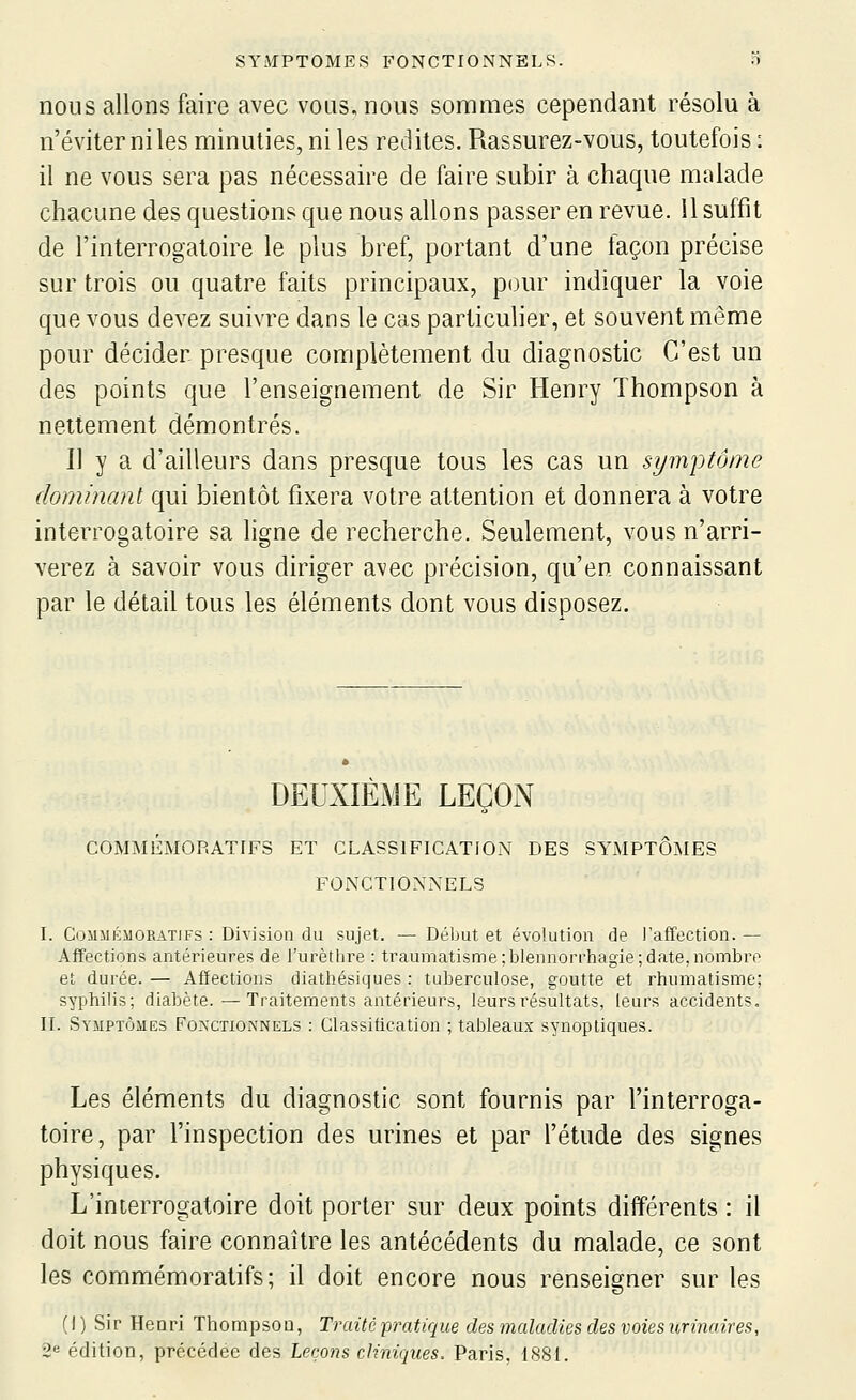 nous allons faire avec vous, nous sommes cependant résolu à n'éviter ni les minuties, ni les redites. Rassurez-vous, toutefois : il ne vous sera pas nécessaire de faire subir à chaque malade chacune des questions que nous allons passer en revue. 11 suffit de l'interrogatoire le plus bref, portant d'une façon précise sur trois ou quatre faits principaux, pour indiquer la voie que vous devez suivre dans le cas particulier, et souvent même pour décider presque complètement du diagnostic C'est un des points que l'enseignement de Sir Henry Thompson à nettement démontrés. Il y a d'ailleurs dans presque tous les cas un symptôme dominant qui bientôt fixera votre attention et donnera à votre interrogatoire sa ligne de recherche. Seulement, vous n'arri- verez à savoir vous diriger avec précision, qu'en connaissant par le détail tous les éléments dont vous disposez. DEUXIEME LEGOiN COMMÉMORATIFS ET CLASSIFICATION DES SYMPTÔMES FONCTIONNELS I. CoiniÉsiORATiFs : Division du sujet. — Début et évolution de l'affection. — Affections antérieures de i'urèthre : traumatisme ;blennorrhagie;date, nombre et durée. — Affections diathésiques : tuberculose, goutte et rhumatisme; sypliilis; diabète.—Traitements antérieurs, leurs résultats, leurs accidents» IL Symptômes Fonctionnels : Classification ; tableaux synoptiques. Les éléments du diagnostic sont fournis par l'interroga- toire, par l'inspection des urines et par l'étude des signes physiques. L'interrogatoire doit porter sur deux points différents : il doit nous faire connaître les antécédents du malade, ce sont les commémoratifs ; il doit encore nous renseigner sur les (1 ) Sir Henri Thompsou, Traité -pratique des maladies des voies urinaires, 2^ édition, précédée des Leçons cliniques. Paris, 1881.