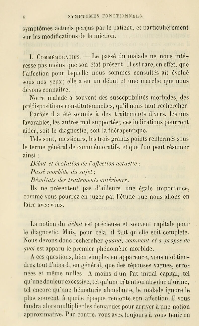 symptômes actuels perçus par le patient, et particulièrement sur les modifications de la miction. I. CoMMÉMORATiFS. — Le passé du malade ne nous inté- resse pas moins que son état présent. Il est rare, en effet, que l'affection pour laquelle nous sommes consultés ait évolué sous nos yeux; elle a eu un début et une marche que nous devons connaître. Notre malade a souvent des susceptibilités morbides, des prédispositions constitutionnelles, qu'il nous faut rechercher. Parfois il a été soumis à des traitements divers, les uns favorables, les autres mal supportés; ces indications pourront aider, soit le diagnostic, soit la thérapeutique. Tels sont, messieurs, les trois grands points renfermés sous le terme général de commémoratifs, et que l'on peut résumer ainsi : Début et évolution de F affection actuelle ; Passé morbide du sujet ; Résultats des traitements antérieurs. Ils ne présentent pas d'ailleurs une égale importance, comme vous pourrez en juger par l'étude que nous allons en faire avec vous. La notion du début est précieuse et souvent capitale pour le diagnostic. Mais, pour cela, il faut qu'elle soit complète. Nous devons donc rechercher quand, comment et à propos de quoi est apparu le premier phénomène morbide. A ces questions, bien simples en apparence, vous n'obtien- drez tout d'abord, en général, que des réponses vagues, erro- nées et même nulles. A moins d'un fait initial capital, tel qu'une douleur excessive, tel qu'une rétention absolue d'urine, tel encore qu'une hématurie abondante, le malade ignore le plus souvent à quelle époque remonte son affection. Il vous faudra alors multiplier les demandes pour arriver à une notion approximative. Par contre, vous avez toujours à vous tenir en