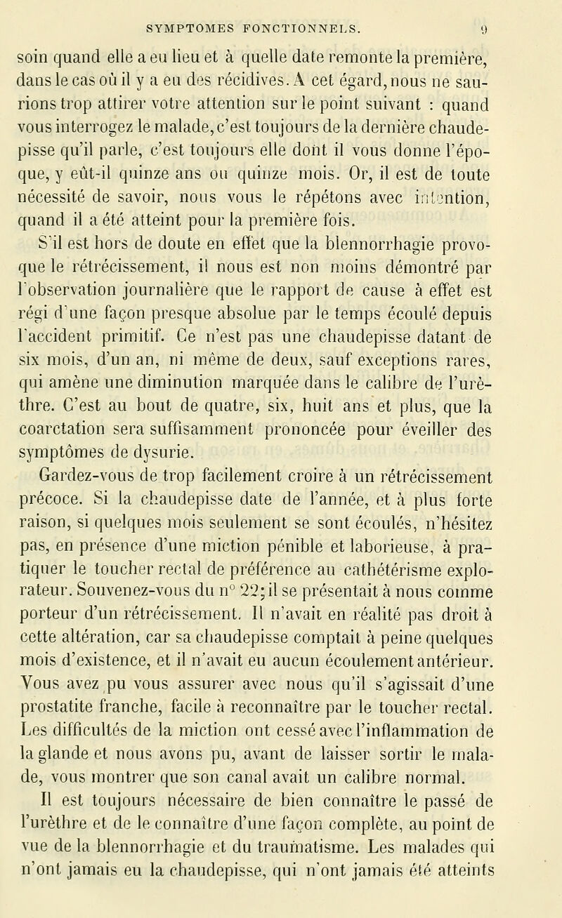 soin quand elle a eu lieu et à quelle date remonte la première, dans le cas où il y a eu des récidives. A cet égard, nous ne sau- rions trop attirer votre attention sur le point suivant : quand vous interrogez le malade, c'est toujours de la dernière chaude- pisse qu'il parle, c'est toujours elle dont il vous donne l'épo- que, y eût-il quinze ans ou quinze mois. Or, il est de toute nécessité de savoir, nous vous le répétons avec iriLontion, quand il a été atteint pour la première fois. S'il est hors de doute en effet que la blennorrhagie provo- que le rétrécissement, i! nous est non moins démontré par Tobservation journalière que le rapport de cause à effet est régi d'une façon presque absolue par le temps écoulé depuis l'accident primitif. Ce n'est pas une chaudepisse datant de six mois, d'un an, ni même de deux, sauf exceptions rares, qui amène une diminution marquée dans le calibre de l'urè- thre. C'est au bout de quatre, six, huit ans et plus, que la coarctation sera suffisamment prononcée pour éveiller des symptômes de dysurie. Gardez-vous de trop facilement croire à un rétrécissement précoce. Si la chaudepisse date de l'année, et à plus forte raison, si quelques mois seulement se sont écoulés, n'hésitez pas, en présence d'une miction pénible et laborieuse, à pra- tiquer le toucher rectal de préférence au cathétérisme explo- rateur. Souvenez-vous du n° 22; il se présentait à nous comme porteur d'un rétrécissement. Il n'avait en réalité pas droit à cette altération, car sa chaudepisse comptait à peine quelques mois d'existence, et il n'avait eu aucun écoulement antérieur. Vous avez pu vous assurer avec nous qu'il s'agissait d'une prostatite franche, facile à reconnaître par le toucher rectal. Les difficultés de la miction ont cessé avec l'inflammation de la glande et nous avons pu, avant de laisser sortir le mala- de, vous montrer que son canal avait un calibre normal. Il est toujours nécessaire de bien connaître le passé de l'urèthre et de le connaître d'une façon complète, au point de vue de la blennorrhagie et du traumatisme. Les malades qui n'ont jamais eu la chaudepisse, qui n'ont jamais été atteints