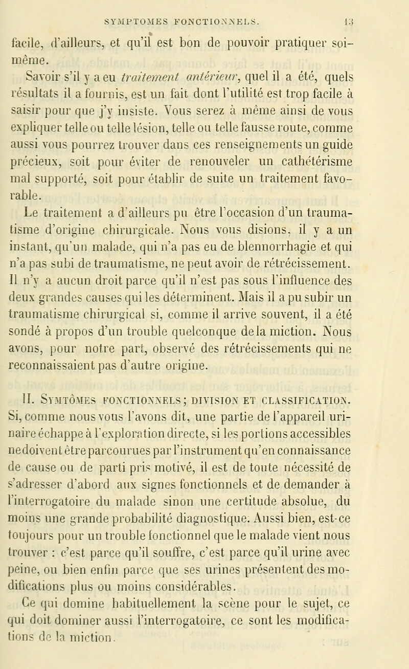 facile, d'ailleurs, et qu'il est bon de pouvoir pratiquer soi- même. Savoir s'il y a eu traitement antérieur, quel il a été, quels résultats il a fournis, est un fait dont l'utilité est trop facile à saisir pour que j'y insiste. Vous serez à même ainsi de vous expliquer telle ou telle lésion, telle ou telle fausse route, comme aussi vous pourrez trouver dans ces renseignements un guide précieux, soit pour éviter de renouveler un cathétérisme mal supporté, soit pour établir de suite un traitement favo- rable. Le traitement a d'ailleurs pu être l'occasion d'un trauma- tisme d'origine chirurgicale. Nous vous disions, il y a un instant, qu'un malade, qui n'a pas eu de blennorrhagie et qui n'a pas subi de traumatisme, ne peut avoir de rétrécissement. Il n'y a aucun droit parce qu'il n'est pas sous l'influence des deux grandes causes qui les déterminent. Mais il a pu subir un traumatisme chirurgical si, comme il arrive souvent, il a été sondé à propos d'un trouble quelconque delà miction. Nous avons, pour notre part, observé des rétrécissements qui ne reconnaissaient pas d'autre origine. II. Symtômes fonctionnels; division et classification. Si, comme nous vous l'avons dit, une partie de l'appareil uri- naire échappe à l'exploration directe, si les portions accessibles nedoivent être parcourues par l'instrument qu'en connaissance de cause ou de parti pris motivé, il est de toute nécessité de s'adresser d'abord aux signes fonctionnels et de demander à l'interrogatoire du malade sinon une certitude absolue, du moins une grande probabilité diagnostique. Aussi bien, est-ce toujours pour un trouble fonctionnel que le malade vient nous trouver : c'est parce qu'il souffre, c'est parce qu'il urine avec peine, ou bien enfin parce que ses urines présentent des mo- difications plus ou moins considérables. Ce qui domine habituellement la scène pour le sujet, ce qui doit dominer aussi l'interrogatoire, ce sont les modifica- tions de la miction.