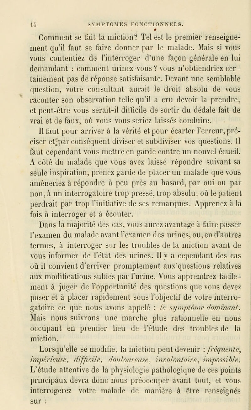 • Comment se fait la miction? Tel est le premier renseigne- ment qu'il faut se faire donner par le malade. Mais si vous vous contentiez de l'interroger d'une façon générale en lui demandant : comment urinez-vous? vous n'obtiendriez cer- tainement pas de réponse satisfaisante. Devant une semblable question, votre consultant aurait le droit absolu de vous raconter son observation telle qu'il a cru devoir la prendre, et peut-être vous serait-il difficile de sortir du dédale fait de vrai et de faux, où vous vous seriez laissés conduire. Il faut pour arriver à la vérité et pour écarter l'erreur, pré- ciser et;par conséquent diviser et subdiviser vos questions. Il faut cependant vous mettre en garde contre un nouvel écueil. A. côté du malade que vous avez laissé répondre suivant sa seule inspiration, prenez garde de placer un malade que vous amèneriez à répondre à peu près au hasard, par oui ou par non, à un interrogatoire trop pressé, trop absolu, où le patient perdrait par trop l'initiative de ses remarques. Apprenez à la fois à interroger et à écouter. Dans la majorité des cas, vous aurez avantage à faire passer l'examen du malade avant l'examen des urines, ou, en d'autres termes, à interroger sur les troubles de la miction avant de vous informer de l'état des urines. Il y a cependant des cas où il convient d'arriver promptement aux'questions relatives aux modifications subies par l'urine. Vous apprendrez facile- ment à juger de l'opportunité des questions que vous devez poser et à placer rapidement sous l'objectif de votre interro- gatoire ce que nous avons appelé : ie symptôme dominant. Mais nous suivrons une marche plus rationnelle en nous occupant en premier lieu de fétude des troubles de la miction. Lorsqu'elle se modifie, la miction peut devenir : fréquente^ impérieuse, difficile, douloureuse, involontaire^ impossible. L'étude attentive de la physiologie pathologique de ces points principaux devra donc nous préoccuper avant tout, et vous interrogerez votre malade de manière à être sur :