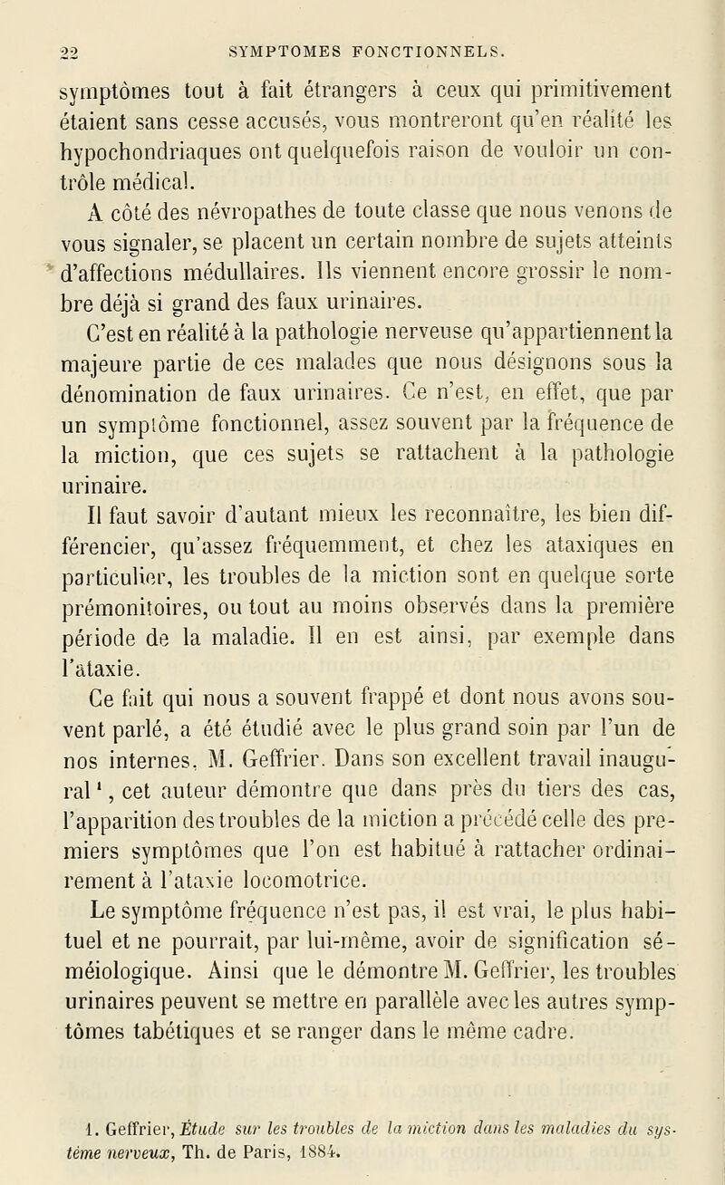 symptômes tout à fait étrangers à ceux qui primitivement étaient sans cesse accusés, vous montreront qu'en réalité les hypochondriaques ont quelquefois raison de vouloir un con- trôle médical. A côté des névropathes de toute classe que nous venons de vous signaler, se placent un certain nombre de sujets atteints d'affections médullaires. Ils viennent encore grossir le nom- bre déjà si grand des faux urinaires. C'est en réalité à la pathologie nerveuse qu'appartiennent la majeure partie de ces malades que nous désignons sous la dénomination de faux urinaires. Ce n'est, en effet, que par un symplôme fonctionnel, assez souvent par la fréquence de la miction, que ces sujets se rattachent à la pathologie urinaire. Il faut savoir d'autant mieux les reconnaître, les bien dif- férencier, qu'assez fréquemment, et chez les ataxiques en particulier, les troubles de la miction sont en quelque sorte prémonitoires, ou tout au moins observés dans la première période de la maladie. 11 en est ainsi, par exemple dans l'ataxie. Ce fait qui nous a souvent frappé et dont nous avons sou- vent parlé, a été étudié avec le plus grand soin par l'un de nos internes, M. Geffrier. Dans son excellent travail inaugu- ral ', cet auteur démontre que dans près du tiers des cas, l'apparition des troubles de la miction a précédé celle des pre- miers symptômes que l'on est habitué à rattacher ordinai- rement à l'ataxie locomotrice. Le symptôme fréquence n'est pas, il est vrai, le plus habi- tuel et ne pourrait, par lui-même, avoir de signification sé- méiologique. Ainsi que le démontre M. Gefïrier, les troubles urinaires peuvent se mettre en parallèle avec les autres symp- tômes tabétiques et se ranger dans le môme cadre. 1. Geiïviev, Étude sur les troubles de la miction dans les maladies du sys- tème nerveux, Th. de Paris, 1884.