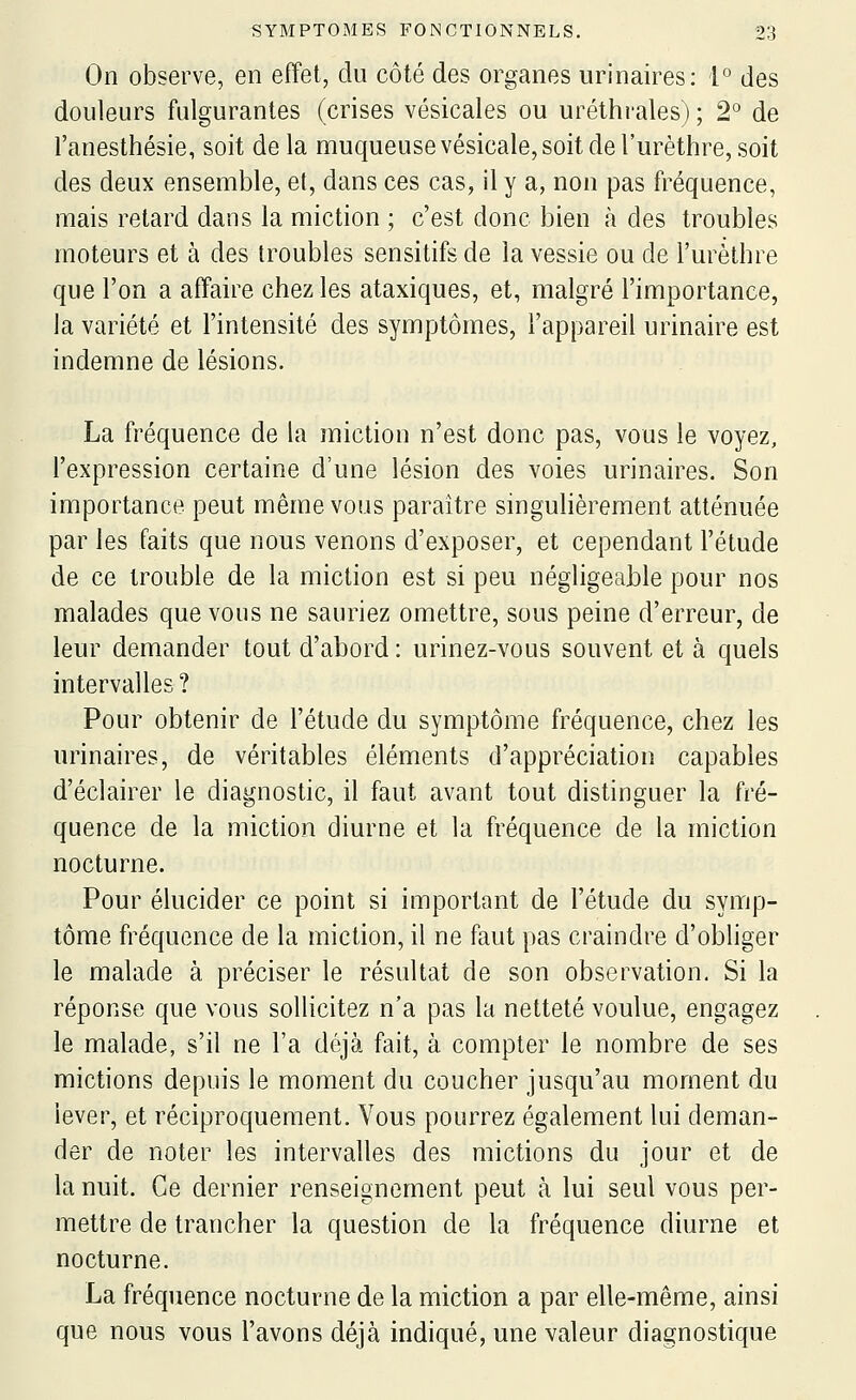 On observe, en effet, du côté des organes urinaires: 1° des douleurs fulgurantes (crises vésicales ou uréthrales) ; 2° de l'anesthésie, soit delà muqueuse vésicale, soit de l'urèthre, soit des deux ensemble, et, dans ces cas, il y a, non pas fréquence, mais retard dans la miction ; c'est donc bien à des troubles moteurs et à des troubles sensitifs de la vessie ou de l'urèthre que l'on a affaire chez les ataxiques, et, malgré l'importance, la variété et l'intensité des symptômes, l'appareil urinaire est indemne de lésions. La fréquence de la miction n'est donc pas, vous le voyez, l'expression certaine d'une lésion des voies urinaires. Son importance peut même vous paraître singulièrement atténuée par les faits que nous venons d'exposer, et cependant l'étude de ce trouble de la miction est si peu négligeable pour nos malades que vous ne sauriez omettre, sous peine d'erreur, de leur demander tout d'abord: urinez-vous souvent et à quels intervalles ? Pour obtenir de l'étude du symptôme fréquence, chez les urinaires, de véritables éléments d'appréciation capables d'éclairer le diagnostic, il faut avant tout distinguer la fré- quence de la miction diurne et la fréquence de la miction nocturne. Pour élucider ce point si important de l'étude du symp- tôme fréquence de la miction, il ne faut pas craindre d'obliger le malade à préciser le résultat de son observation. Si la réponse que vous sollicitez n'a pas la netteté voulue, engagez le malade, s'il ne l'a déjà fait, à compter le nombre de ses mictions depuis le moment du coucher jusqu'au moment du lever, et réciproquement. Vous pourrez également lui deman- der de noter les intervalles des mictions du jour et de la nuit. Ce dernier renseignement peut à lui seul vous per- mettre de trancher la question de la fréquence diurne et nocturne. La fréquence nocturne de la miction a par elle-même, ainsi que nous vous l'avons déjà indiqué, une valeur diagnostique