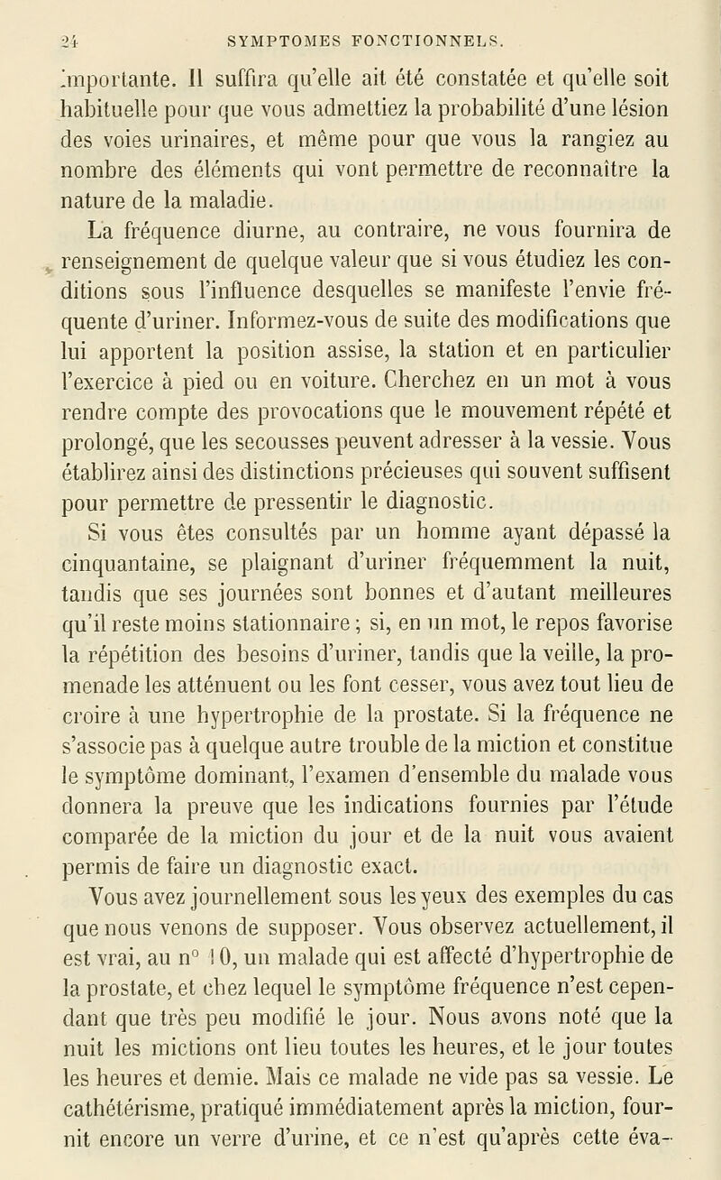 Importante. Il suffira qu'elle ail été constatée et qu'elle soit habituelle pour que vous admettiez la probabilité d'une lésion des voies urinaires, et même pour que vous la rangiez au nombre des éléments qui vont permettre de reconnaître la nature de la maladie. La fréquence diurne, au contraire, ne vous fournira de , renseignement de quelque valeur que si vous étudiez les con- ditions sous l'influence desquelles se manifeste l'envie fré- quente d'uriner. Informez-vous de suite des modifications que lui apportent la position assise, la station et en particulier l'exercice à pied ou en voiture. Cherchez en un mot à vous rendre compte des provocations que le mouvement répété et prolongé, que les secousses peuvent adresser à la vessie. Vous établirez ainsi des distinctions précieuses qui souvent suffisent pour permettre de pressentir le diagnostic. Si vous êtes consultés par un homme ayant dépassé la cinquantaine, se plaignant d'uriner fréquemment la nuit, tandis que ses journées sont bonnes et d'autant meilleures qu'il reste moins stationnaire ; si, en un mot, le repos favorise la répétition des besoins d'uriner, tandis que la veille, la pro- menade les atténuent ou les font cesser, vous avez tout lieu de croire à une hypertrophie de la prostate. Si la fréquence ne s'associe pas à quelque autre trouble de la miction et constitue le symptôme dominant, l'examen d'ensemble du malade vous donnera la preuve que les indications fournies par l'étude comparée de la miction du jour et de la nuit vous avaient permis de faire un diagnostic exact. Vous avez journellement sous les yeux des exemples du cas que nous venons de supposer. Vous observez actuellement, il est vrai, au n° ! 0, un malade qui est affecté d'hypertrophie de la prostate, et chez lequel le symptôme fréquence n'est cepen- dant que très peu modifié le jour. Nous avons noté que la nuit les mictions ont lieu toutes les heures, et le jour toutes les heures et demie. Mais ce malade ne vide pas sa vessie. Le cathétérisme, pratiqué immédiatement après la miction, four- nit encore un verre d'urine, et ce n'est qu'après cette éva-