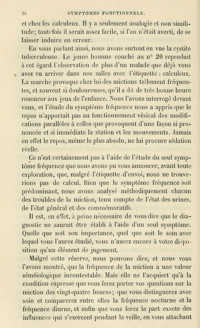 et chez les calculeux. Il y a seulement analogie et non simili- tude; toutefois il serait assez facile, si l'on n'était averti, de se laisser induire en erreur. En vous parlant ainsi, nous avons surtout en vue la cystite tuberculeuse. Le jeune homme couché au n*^ 20 reproduit à cet égard l'observation de plus d'un malade que déjà vous avez vu arriver dans nos salles avec l'étiquette : calculeux. La m.arche provoque chez lui des mictions tellement fréquen- tes, et souvent si douloureuses, qu'il a dû de très bonne heure renoncer aux jeux de l'enfance. Nous l'avons interrogé devant vous, et l'étude du symptôme fréquence nous a appris que le repos n'apportait pas au fonctionnement vésical des modifi- cations parallèles à celles que provoquent d'une façon si pro- noncée et si immédiate la station et les mouvements. Jamais en effet le repos, même le plus absolu, ne lui procure sédation réelle. Ce n'est certainement pas à l'aide de l'étude du seul symp- tôme fréquence que nous avons pu vous annoncer, avant toute exploration, que, malgré l'étiquette d'envoi, nous ne trouve- rions pas de calcul. Bien que le symptôme fréquence soit prédominant, nous avons analysé méthodiquement chacun des troubles de la miction, tenu compte de l'état des urines, de l'état général et des commémoratifs. Il est, en effet, à peine nécessaire de vous dire que le dia- gnostic ne saurait être établi à l'aide d'un seul symptôme. Quelle que soit son importance, quel que soit le soin avec lequel vous l'aurez étudié, vous n'aurez encore à votre dispo- sition qu'un élément de jugement. Malgré cette réserve, nous pouvons dire, et nous vous l'avons montré, que la fréquence de la miction a une valeur sémiéiologique incontestable. Mais elle ne l'acquiert qu'à la condition expresse que vous ferez porter vos questions sur la miction des vingt-quatre heures ; que vous distinguerez avec soin et comparerez entre elles la fréquence nocturne et la fréquence diurne, et enfin que vous ferez la part exacte des influences qui s'exercent pendant la veille, en vous attachant