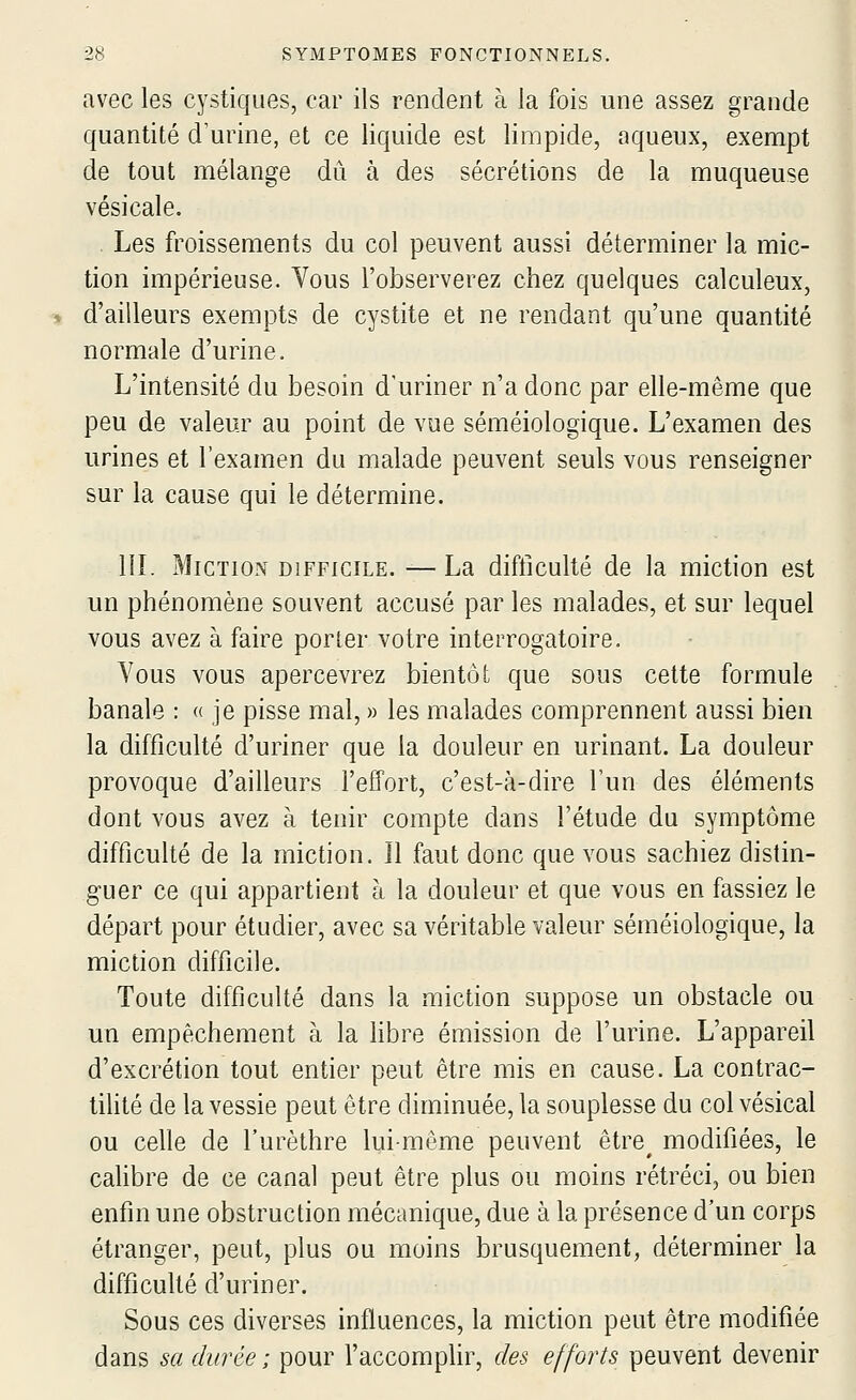 avec les cystiques, car ils rendent à la fois une assez grande quantité d'urine, et ce liquide est limpide, aqueux, exempt de tout mélange dû à des sécrétions de la muqueuse vésicale. Les froissements du col peuvent aussi déterminer la mic- tion impérieuse. Vous l'observerez chez quelques calculeux, d'ailleurs exempts de cystite et ne rendant qu'une quantité normale d'urine. L'intensité du besoin d'uriner n'a donc par elle-même que peu de valeur au point de vue séméiologique. L'examen des urines et l'examen du malade peuvent seuls vous renseigner sur la cause qui le détermine. in. Miction DIFFICILE. —La difficulté de la miction est un phénomène souvent accusé par les malades, et sur lequel vous avez à faire porter votre interrogatoire. Vous vous apercevrez bientôt que sous cette formule banale : « je pisse mal, » les malades comprennent aussi bien la difficulté d'uriner que la douleur en urinant. La douleur provoque d'ailleurs l'effort, c'est-à-dire l'un des éléments dont vous avez à tenir compte dans l'étude du symptôme difficulté de la miction. Il faut donc que vous sachiez distin- guer ce qui appartient à la douleur et que vous en fassiez le départ pour étudier, avec sa véritable valeur séméiologique, la miction difficile. Toute difficulté dans la miction suppose un obstacle ou un empêchement à la hbre émission de l'urine. L'appareil d'excrétion tout entier peut être mis en cause. La contrac- tilité de la vessie peut être diminuée, la souplesse du col vésical ou celle de l'urèthre lui-même peuvent être^ modifiées, le cahbre de ce canal peut être plus ou moins rétréci, ou bien enfin une obstruction mécanique, due à la présence d'un corps étranger, peut, plus ou moins brusquement, déterminer la difficulté d'uriner. Sous ces diverses influences, la miction peut être modifiée dans sa durée ; pour l'accomplir, des efforts peuvent devenir