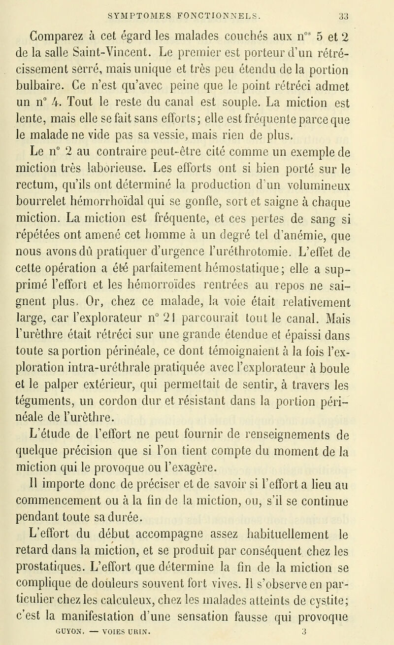 Comparez à cet égard les malades couchés aux n' 5 et 2 de la salle Saint-Vincent. Le premier est porteur d'un rétré- cissement serré, mais unique et très peu étendu de la portion bulbaire. Ce n'est qu'avec peine que le point rétréci admet un n° 4. Tout le reste du canal est souple. La miction est lente, mais elle se fait sans efforts; elle est fréquente parce que le malade ne vide pas sa vessie, mais rien de plus. Le n° 2 au contraire peut-être cité comme un exemple de miction très laborieuse. Les efforts ont si bien porté sur le rectum, qu'ils ont déterminé la production d'un volumineux bourrelet hémorrhoïdal qui se gonfle, sort et saigne à chaque miction. La miction est fréquente, et ces pertes de sang si répétées ont amené cet homme à un degré tel d'anémie, que nous avons dû pratiquer d'urgence l'uréthrotomie. L'effet de cette opération a ét^ parfaitement hémostatique; elle a sup- primé l'effort et les hémorroïdes rentrées au repos ne sai- gnent plus. Or, chez ce malade, la voie était relativement large, car l'explorateur n''21 parcourait tout le canal. Mais l'urèthre était rétréci sur une grande étendue et épaissi dans toute sa portion périnéale, ce dont témoignaient à la fois l'ex- ploration intra-uréthrale pratiquée avec l'explorateur à boule et le palper extérieur, qui permettait de sentir, à travers les téguments, un cordon dur et résistant dans la portion péri- néale de l'urèthre. L'étude de l'effort ne peut fournir de renseignements de quelque précision que si l'on tient compte du moment de la miction qui le provoque ou l'exagère. Il importe donc de préciser et de savoir si l'effort a heu au commencement ou à la fin de la miction, ou, s'il se continue pendant toute sa durée. L'effort du début accompagne assez habituellement le retard dans la miction, et se produit par conséquent chez les prostatiques. L'effort que détermine la fm de la miction se comphque de douleurs souvent fort vives. 11 s'observe en par- ticulier chez les calculeux, chez les malades atteints de cystite; c'est la manifestation d'une sensation fausse qui provoque GUYON. — VOIES URIN. 3