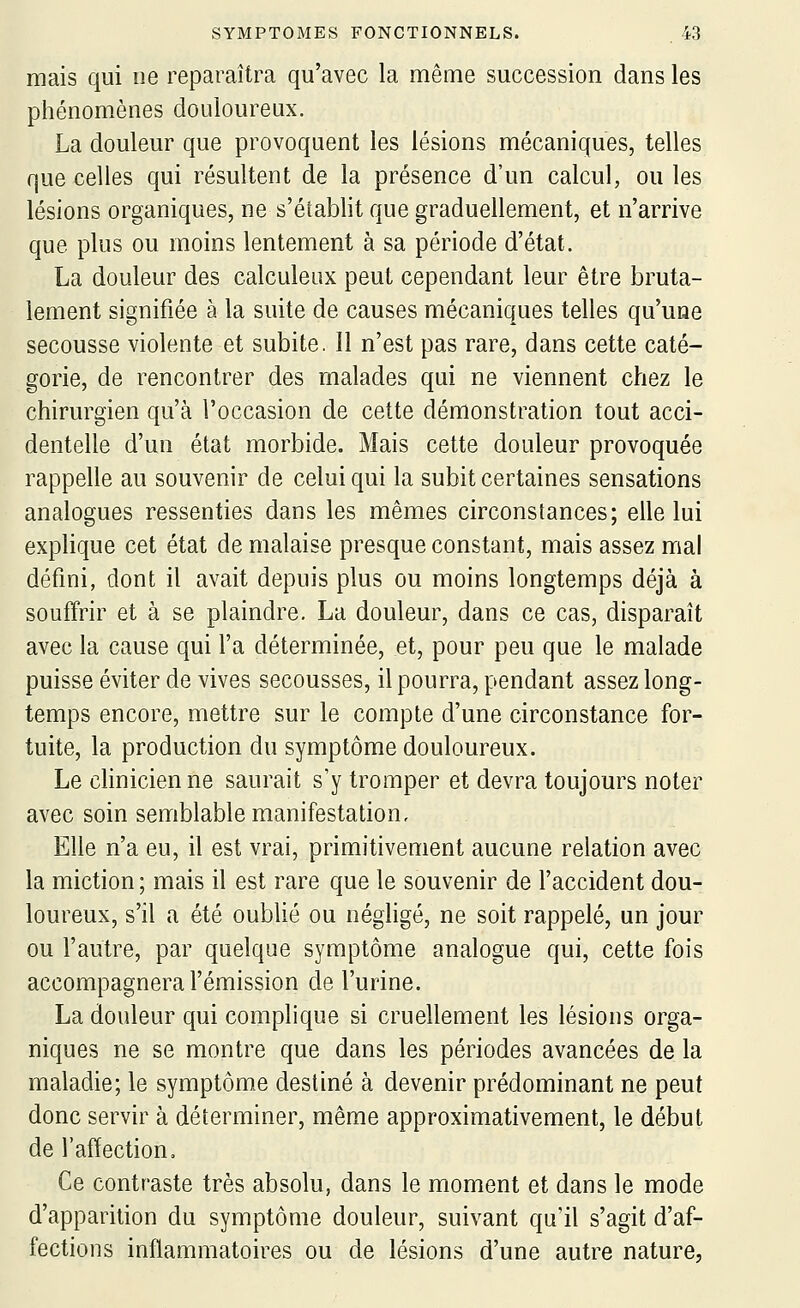 mais qui ne reparaîtra qu'avec la même succession dans les phénomènes douloureux. La douleur que provoquent les lésions mécaniques, telles que celles qui résultent de la présence d'un calcul, ou les lésions organiques, ne s'établit que graduellement, et n'arrive que plus ou moins lentement à sa période d'état. La douleur des calculeux peut cependant leur être bruta- lement signifiée à la suite de causes mécaniques telles qu'une secousse violente et subite. 11 n'est pas rare, dans cette caté- gorie, de rencontrer des malades qui ne viennent chez le chirurgien qu'à l'occasion de cette démonstration tout acci- dentelle d'un état morbide. Mais cette douleur provoquée rappelle au souvenir de celui qui la subit certaines sensations analogues ressenties dans les mêmes circonstances; elle lui explique cet état de malaise presque constant, mais assez mal défini, dont il avait depuis plus ou moins longtemps déjà à souffrir et à se plaindre. La douleur, dans ce cas, disparaît avec la cause qui l'a déterminée, et, pour peu que le malade puisse éviter de vives secousses, il pourra, pendant assez long- temps encore, mettre sur le compte d'une circonstance for- tuite, la production du symptôme douloureux. Le clinicien ne saurait s'y tromper et devra toujours noter avec soin semblable manifestation. Elle n'a eu, il est vrai, primitivement aucune relation avec la miction ; mais il est rare que le souvenir de l'accident dou- loureux, s'il a été oublié ou néghgé, ne soit rappelé, un jour ou l'autre, par quelque symptôme analogue qui, cette fois accompagnera l'émission de l'urine. La douleur qui complique si cruellement les lésions orga- niques ne se montre que dans les périodes avancées de la maladie; le symptôme destiné à devenir prédominant ne peut donc servir à déterminer, même approximativement, le début de l'affection. Ce contraste très absolu, dans le moment et dans le mode d'apparition du symptôme douleur, suivant qu'il s'agit d'af- fections inflammatoires ou de lésions d'une autre nature.