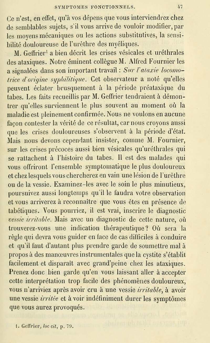 Ce n'est, en effet, qu'à vos dépens que vous interviendrez chez de semblables sujets, s'il vous arrive de vouloir modifier, par les moyens mécaniques ou les actions substitutives, la sensi- bilité douloureuse de l'urèthre des myéliques. M. Gefïrier^ a bien décrit les crises vésicales et uréthrales des ataxiques. Notre éminent collègue M. Alfred Fournier les a signalées dans son important travail : Sur Vataxie locomo- trice dorigine syphilitique. Cet observateur a noté qu'elles peuvent éclater brusquement à la période préataxique du tabès. Les faits recueillis par M. Geffrier tendraient à démon- trer qu'elles surviennent le plus souvent au moment où la maladie est pleinement confirmée. Nous ne voulons en aucune façon contester la vérité de ce résultat, car nous croyons aussi que les crises douloureuses s'observent à la période d'état. Mais nous devons cependant insister, comme M. Fournier, sur les crises précoces aussi bien vésicales qu'uréthrales qui se rattachent à l'histoire du tabès. Il est des malades qui vous offriront l'ensemble symptomatique le plus douloureux et chez lesquels vous chercherez en vain une lésion de l'urèthre ou de la vessie. Examinez-les avec le soin le plus minutieux, poursuivez aussi longtemps qu'il le faudra votre observation et vous arriverez à reconnaître que vous êtes en présence de tabétiqueSo Vous pourriez, il est vrai, inscrire le diagnostic vessie irritable. Mais avec un diagnostic de cette nature, où trouverez-vous une indication thérapeutique? Où sera la règle qui devra vous guider en face de cas difficiles à conduire et qu'il faut d'autant plus prendre garde de soumettre mal à propos à des manœuvres instrumentales que la cystite s'étabHt facilement et disparaît avec grand'peine chez les ataxiques. Prenez donc bien garde qu'en vous laissant aller à accepter cette interprétation trop facile des phénomènes douloureux, vous n'arriviez après avoir cru à une vessie irritable.^ à avoir une vessie irritée et à voir indéfiniment durer les symptômes que vous aurez provoqués. 1. Geffrier, loc cit, p. 79.