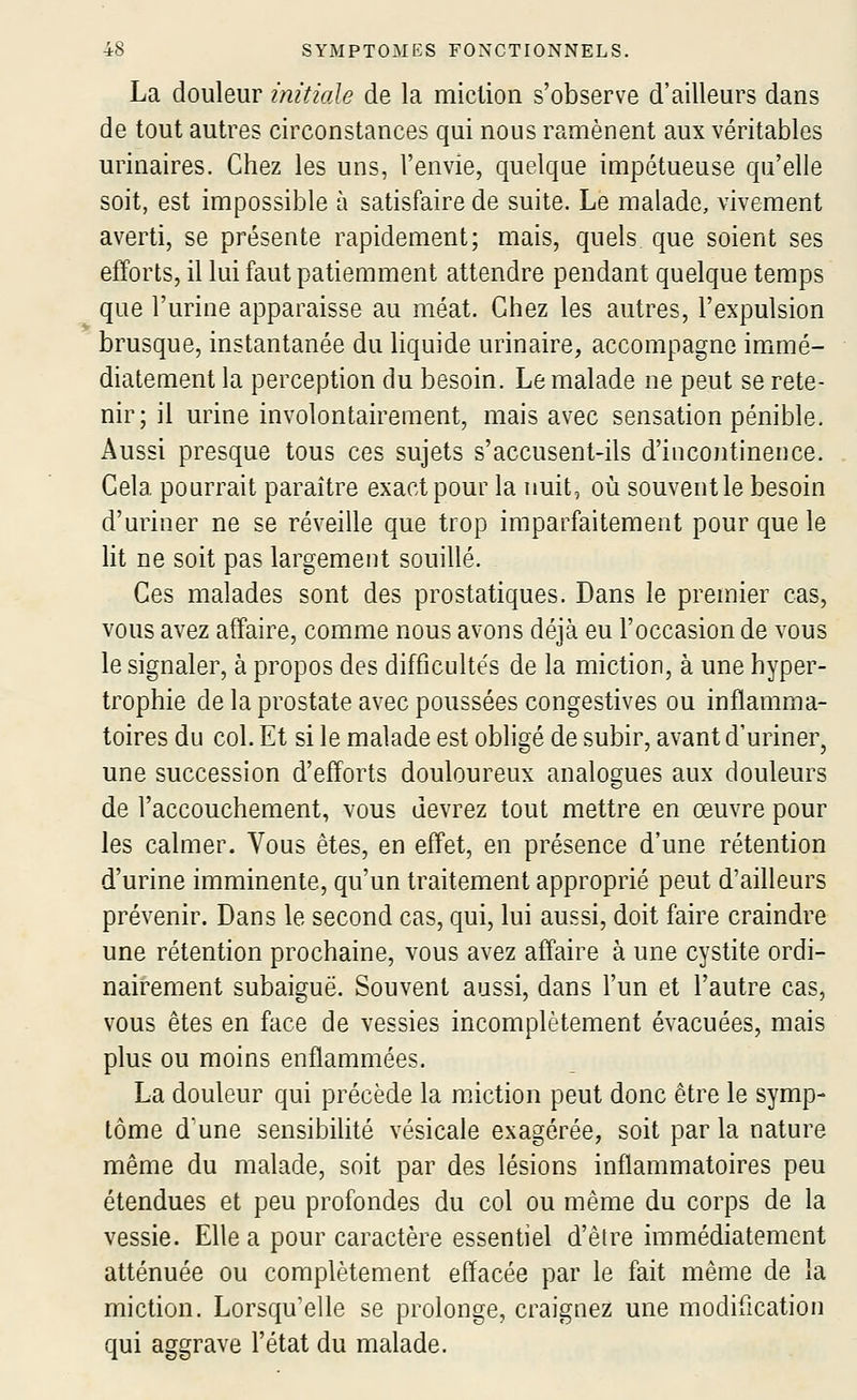 La douleur inùiale de la miction s'observe d'ailleurs dans de tout autres circonstances qui nous ramènent aux véritables urinaires. Chez les uns, l'envie, quelque impétueuse qu'elle soit, est impossible à satisfaire de suite. Le malade, vivement averti, se présente rapidement; mais, quels que soient ses etïorts, il lui faut patiemment attendre pendant quelque temps que l'urine apparaisse au méat. Chez les autres, l'expulsion brusque, instantanée du liquide urinaire, accompagne immé- diatement la perception du besoin. Le malade ne peut se rete- nir; il urine involontairement, mais avec sensation pénible. Aussi presque tous ces sujets s'accusent-ils d'incontinence. Cela pourrait paraître exact pour la nuit, où souvent le besoin d'uriner ne se réveille que trop imparfaitement pour que le lit ne soit pas largement souillé. Ces malades sont des prostatiques. Dans le premier cas, vous avez affaire, comme nous avons déjà eu l'occasion de vous le signaler, à propos des difficultés de la miction, à une hyper- trophie de la prostate avec poussées congestives ou inflamma- toires du col. Et si le malade est obligé de subir, avant d'uriner, une succession d'efforts douloureux analogues aux douleurs de l'accouchement, vous devrez tout mettre en œuvre pour les calmer. Vous êtes, en effet, en présence d'une rétention d'urine imminente, qu'un traitement approprié peut d'ailleurs prévenir. Dans le second cas, qui, lui aussi, doit faire craindre une rétention prochaine, vous avez affaire à une cystite ordi- nairement subaiguë. Souvent aussi, dans l'un et l'autre cas, vous êtes en face de vessies incomplètement évacuées, mais plus ou moins enflammées. La douleur qui précède la miction peut donc être le symp- tôme d'une sensibilité vésicale exagérée, soit par la nature même du malade, soit par des lésions inflammatoires peu étendues et peu profondes du col ou même du corps de la vessie. Elle a pour caractère essentiel d'être immédiatement atténuée ou complètement effacée par le fait même de la miction. Lorsqu'elle se prolonge, craignez une modification qui aggrave l'état du malade.