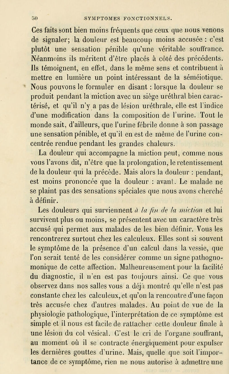 Ces faits sont bien moins fréquents que ceux que nous venons de signaler; la douleur est beaucoup moins accusée : c'est plutôt une sensation pénible qu'une véritable souffrance. Néanmoins ils méritent d'être placés à côté des précédents. Ils témoignent, en effet, dans le même sens et contribuent à mettre en lumière un point intéressant de la séméiotique. Nous pouvons le formuler en disant : lorsque la douleur se produit pendant la miction avec un siège uréthral bien carac- té)isé, et qu'il n'y a pas de lésion uréthrale, elle est lïndice d'une modification dans la composition de l'urine. Tout le monde sait, d'ailleurs, que l'urine fébrile donne à son passage une sensation pénible, et qu'il en est de même de l'urine con- centrée rendue pendant les grandes chaleurs. La douleur qui accompagne la miction peut, comme nous vous l'avons dit, n'être que la prolongation, le retentissement de la douleur qui la précède. Mais alors la douleur : pendant, est moins prononcée que la douleur : avant. Le malade ne se plaint pas des sensations spéciales que nous avons cherché à définir. Les douleurs qui surviennent à la fui. de la miction et lui survivent plus ou moins, se présentent avec un caractère très accusé qui permet aux malades de les bien définir. Vous les rencontrerez surtout chez les calculeux. Elles sont si souvent le symptôme de la présence d'un calcul dans la vessie, que l'on serait tenté de les considérer comme un signe pathogno- monique de cette affection. Malheureusement pour la facilité du diagnostic, il n'en est pas toujours ainsi. Ce que vous observez dans nos salles vous a déjà montré qu'elle n'est pas constante chez les calculeux, et qu'on la rencontre d'une façon très accusée chez d'autres malades. Au point de vue de la physiologie pathologique, l'interprétation de ce symptôme est simple et il nous est facile de rattacher cette douleur finale à une lésion du col vésical. C'est le cri de l'organe souffrant, au moment où il se contracte énergiquement pour expulser les dernières gouttes d'urine. Mais, quelle que soit l'impor- tance de ce symptômCj rien ne nous autorise à admettre une