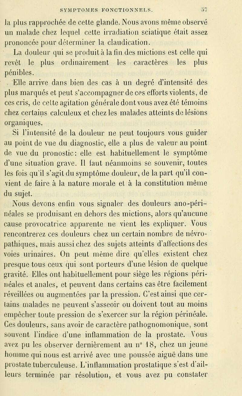 la plus rapprochée de cette glande. Nons avons même observé un malade chez lequel cette irradiation sciatique était assez prononcée pour déterminer la claudication. La douleur qui se produit à la fm des mictions est celle qui revêt le plus ordinairement les caractères les plus pénibles. . Elle arrive dans bien des cas à un degré d'intensité des plus marqués et peut s'accompagner de ces efforts violents, de ces cris, de ceLte agitation générale dont vous avez été témoins chez certains calculeux et chez les malades atteints de lésions organiques. Si l'intensité de la douleur ne peut toujours vous guider au point de vue du diagnostic, elle a plus de valeur au point de vue du pronostic: elle est habituellement le symptôme d'une situation grave. Il faut néanmoins se souvenir, toutes les fois qu'il s'agit du symptôme douleur, de la part qu'il con- vient de faire à la nature morale et à la constitution même du sujet. Nous devons enfin vous signaler des douleurs ano-péri- néales se produisant en dehors des mictions, alors qu'aucune cause provocatrice apparente ne vient les expliquer. Vous rencontrerez ces douleurs chez un certain nombre de névro- pathiques, mais aussi chez des sujets atteints d'affections des voies urinaires. On peut même dire qu'elles existent chez presque tous ceux qui sont porteurs d'une lésion de quelque gravité. Elles ont habituellement pour siège les régions péri- néales et anales, et peuvent dans certains cas être facilement réveillées ou augmentées par la pression. C'est ainsi que cer- tains malades ne peuvent s'asseoir ou doivent tout au moins empêcher toute pression de s'exercer sur la région périnéale. Ces douleurs, sans avoir de caractère pathognomonique, sont souvent l'indice d'une inflammation de la prostate. Vous avez pu les observer dernièrement au n° 18, chez un jeune homme qui nous est arrivé avec une poussée aiguë dans une prostate tuberculeuse. L'inflammation prostatique s'est d'ail- leurs terminée par résolution, et vous avez pu constater