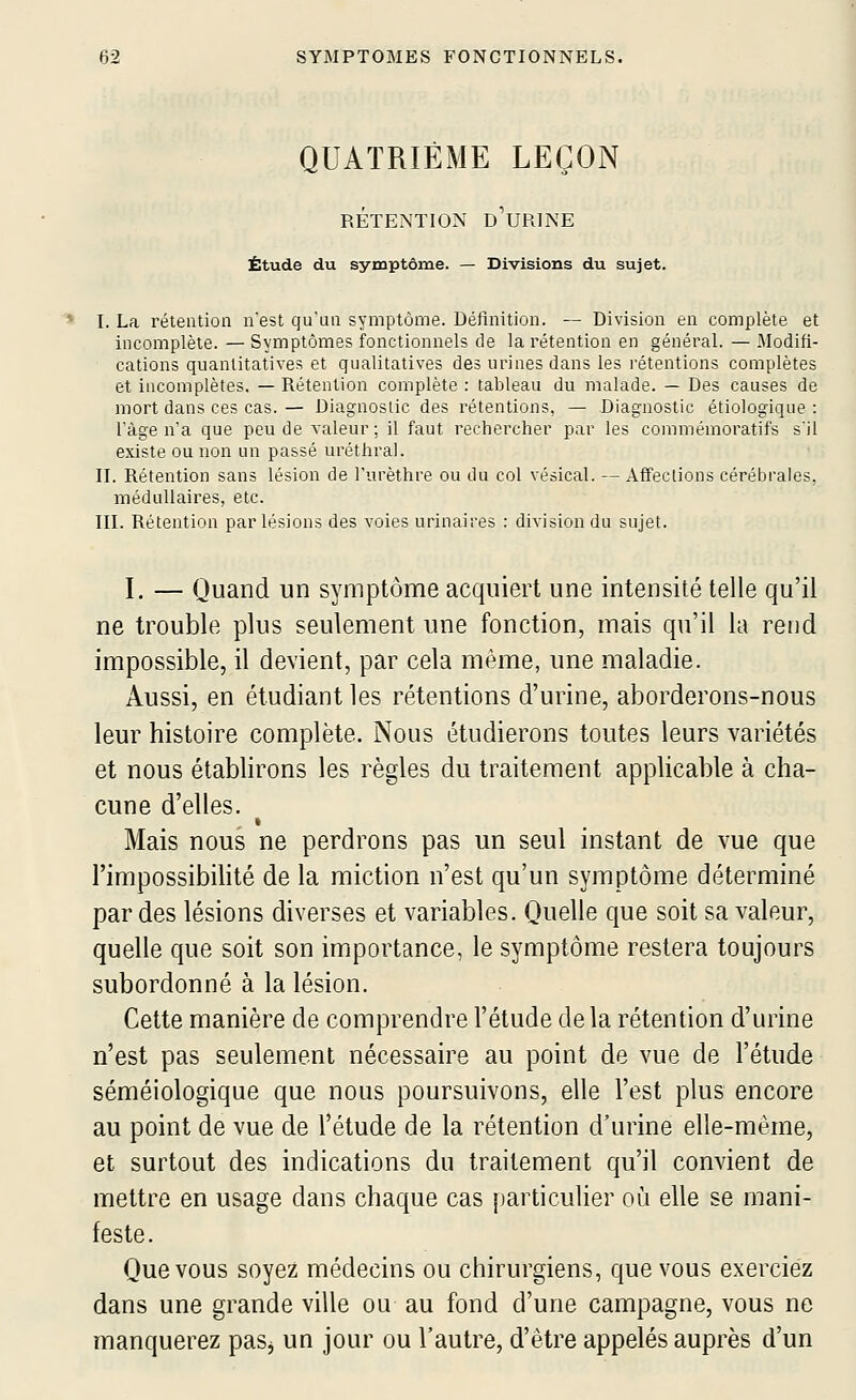 QUATRIÈME LEÇON RÉTENTION d'uRINE Étude du symptôme. — Divisions du sujet. I. La rétention n'est qu'un symptôme. Définition. — Division en complète et incomplète. — Symptômes fonctionnels de la rétention en général. — Modifi- cations quantitatives et qualitatives des urines dans les rétentions complètes et incomplètes. — Rétention complète : tableau du malade. — Des causes de mort dans ces cas.— Diagnostic des rétentions, — -Diagnostic étiologique : l'âge n'a que peu de valeur; il faut rechercher par les commémoratifs s'il existe ou non un passé uréthral. n. Rétention sans lésion de l'urèthre ou du col vésical. — Affections cérébrales, médullaires, etc. in. Rétention par lésions des voies urinaires : division du sujet. I. — Quand un symptôme acquiert une intensité telle qu'il ne trouble plus seulement une fonction, mais qu'il la rend impossible, il devient, par cela même, une maladie. Aussi, en étudiant les rétentions d'urine, aborderons-nous leur histoire complète. Nous étudierons toutes leurs variétés et nous établirons les règles du traitement applicable à cha- cune d'elles. Mais nous ne perdrons pas un seul instant de vue que l'impossibihté de la miction n'est qu'un symptôme déterminé par des lésions diverses et variables. Quelle que soit sa valeur, quelle que soit son importance, le symptôme restera toujours subordonné à la lésion. Cette manière de comprendre l'étude delà rétention d'urine n'est pas seulement nécessaire au point de vue de l'étude séméiologique que nous poursuivons, elle l'est plus encore au point de vue de l'étude de la rétention d'urine elle-même, et surtout des indications du traitement qu'il convient de mettre en usage dans chaque cas jiarticulier où elle se mani- feste. Que vous soyez médecins ou chirurgiens, que vous exerciez dans une grande ville ou au fond d'une campagne, vous ne manquerez paSj un jour ou l'autre, d'être appelés auprès d'un