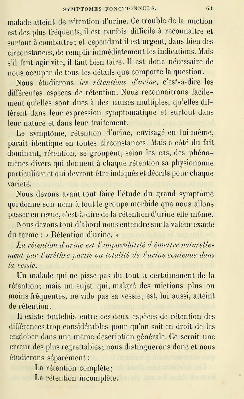 malade atteint de rétention d'urine. Ce trouble de la miction est des plus fréquents, il est parfois difficile à reconnaître et surtout à combattre; et cependant il est urgent, dans bien des circonstances, de remplir immédiatement les indications. Mais s'il faut agir vite, il faut bien faire. 11 est donc nécessaire de nous occuper de tous les détails que comporte la question. Nous étudierons les rétentions d'urine, c'est-à-dire les différentes espèces de rétention. Nous reconnaîtrons facile- ment qu'elles sont dues à des causes multiples, qu'elles dif- fèrent dans leur expression symptomatique et surtout dans leur nature et dans leur traitement. Le symptôme, rétention d'urine, envisagé en lui-même, paraît identique en toutes circonstances. Mais à côté du fait dominant, rétention, se groupent, selon les cas, des phéno- mènes divers qui donnent à chaque rétention sa physionomie particulière et qui devront être indiqués et décrits pour chaque variété. Nous devons avant tout faire l'étude du grand symptôme qui donne son nom à tout le groupe morbide que nous allons passer en revue, c'est-à-dire de la rétention d'urine elle-même. Nous devons tout d'abord nous entendre sur la valeur exacte du terme : « Rétention d'urine. » La rétention d'urine est rimpossibilité d'émettre naturelle- ment par Vurèthre partie ou totalité de l'urine contenue dans la vessie. Un malade qui ne pisse pas du tout a certainement de la rétention; mais un sujet qui, malgré des mictions plus ou moins fréquentes, ne vide pas sa vessie, est, lui aussi, atteint de rétention. Il existe toutefois entre ces deux espèces de rétention des différences trop considérables pour qu'on soit en droit de les englober dans une même description générale. Ce serait une erreur des plus regrettables; nous distinguerons donc et nous étudierons séparément : La rétention complète; La rétention incomplète.