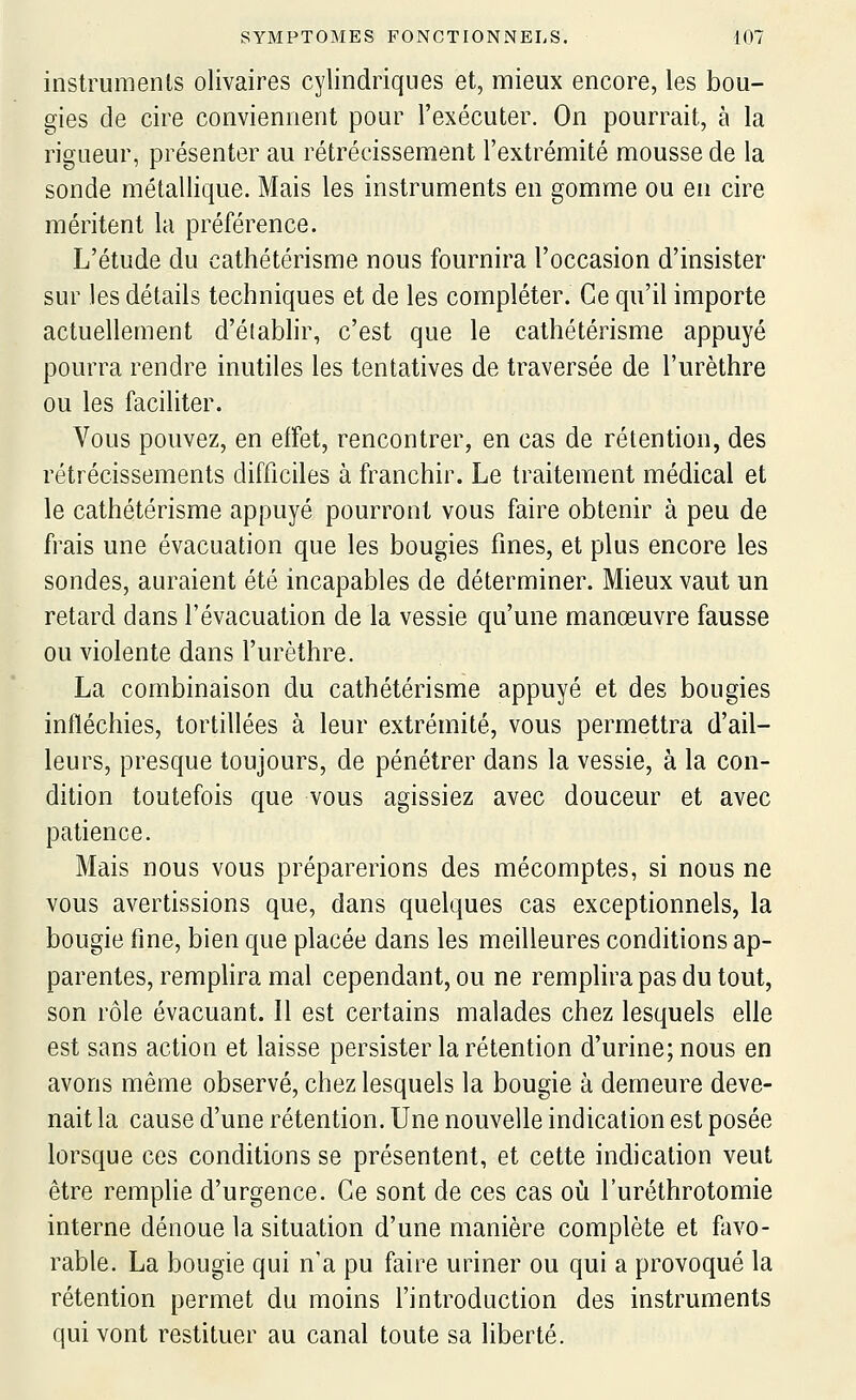 instruments olivaires cylindriques et, mieux encore, les bou- gies de cire conviennent pour l'exécuter. On pourrait, à la rigueur, présenter au rétrécissement l'extrémité mousse de la sonde métallique. Mais les instruments en gomme ou en cire méritent la préférence. L'étude du cathétérisme nous fournira l'occasion d'insister sur les détails techniques et de les compléter. Ce qu'il importe actuellement d'établir, c'est que le cathétérisme appuyé pourra rendre inutiles les tentatives de traversée de l'urèthre ou les faciliter. Vous pouvez, en effet, rencontrer, en cas de rétention, des rétrécissements difficiles à franchir. Le traitement médical et le cathétérisme appuyé pourront vous faire obtenir à peu de frais une évacuation que les bougies fines, et plus encore les sondes, auraient été incapables de déterminer. Mieux vaut un retard dans l'évacuation de la vessie qu'une manœuvre fausse ou violente dans l'urèthre. La combinaison du cathétérisme appuyé et des bougies infléchies, tortillées à leur extrémité, vous permettra d'ail- leurs, presque toujours, de pénétrer dans la vessie, à la con- dition toutefois que vous agissiez avec douceur et avec patience. Mais nous vous préparerions des mécomptes, si nous ne vous avertissions que, dans quelques cas exceptionnels, la bougie fine, bien que placée dans les meilleures conditions ap- parentes, remplira mal cependant, ou ne remplira pas du tout, son rôle évacuant. Il est certains malades chez lesquels elle est sans action et laisse persister la rétention d'urine; nous en avons même observé, chez lesquels la bougie à demeure deve- nait la cause d'une rétention. Une nouvelle indication est posée lorsque ces conditions se présentent, et cette indication veut être remplie d'urgence. Ce sont de ces cas où l'uréthrotomie interne dénoue la situation d'une manière complète et favo- rable. La bougie qui n'a pu faire uriner ou qui a provoqué la rétention permet du moins l'introduction des instruments qui vont restituer au canal toute sa liberté.