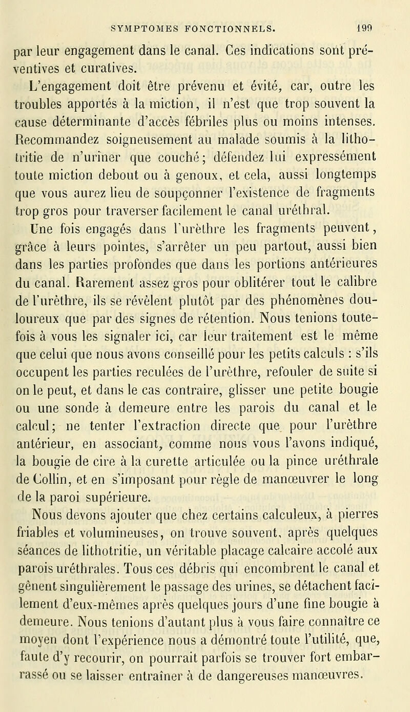 par leur engagement dans le canal. Ces indications sont pré- ventives et curatives. L'engagement doit être prévenu et évité, car, outre les troubles apportés à la miction, il n'est que trop souvent la cause déterminante d'accès fébriles plus ou moins intenses. Recommandez soigneusement au malade soumis à la litho- tritie de n'uriner que couché; défendez lui expressément toute miction debout ou à genoux, et cela, aussi longtemps que vous aurez lieu de soupçonner l'existence de fragments trop gros pour traverser facilement le canal urélhral. Une fois engagés dans Turèthre les fragments peuvent, grâce à leurs pointes, s'arrêter un peu partout, aussi bien dans les parties profondes que dans les portions antérieures du canal. Rarement assez gros pour oblitérer tout le calibre de l'urèthre, ils se révèlent plutôt par des phénomènes dou- loureux que par des signes de rétention. Nous tenions toute- fois à vous les signaler ici, car leur traitement est le même que celui que nous avons conseillé pour les petits calculs : s'ils occupent les parties reculées de l'urèthre, refouler de suite si on le peut, et dans le cas contraire, glisser une petite bougie ou une sonde à demeure entre les parois du canal et le calcul; ne tenter l'extraction directe que pour l'urèthre antérieur, en associant, comme nous vous l'avons indiqué, la bougie de cire à la curette articulée ou la pince uréthrale de Collin, et en s'imposant pour règle de manœuvrer le long de la paroi supérieure. Nous devons ajouter que chez certains calculeux, à pierres friables et volumineuses, on trouve souvent, après quelques séances de lithotritie, un véritable placage calcaire accolé aux parois uréthrales. Tous ces débris qui encombrent le canal et gênent singulièrement le passage des urines, se détachent faci- lement d'eux-mêmes après quelques jours d'une fine bougie à demeure. Nous tenions d'autant plus à vous faire connaître ce moyen dont l'expérience nous a démontré toute l'utilité, que, faute d'y recourir, on pourrait parfois se trouver fort embar- rassé ou se laisser entraîner à de dangereuses manœuvres.