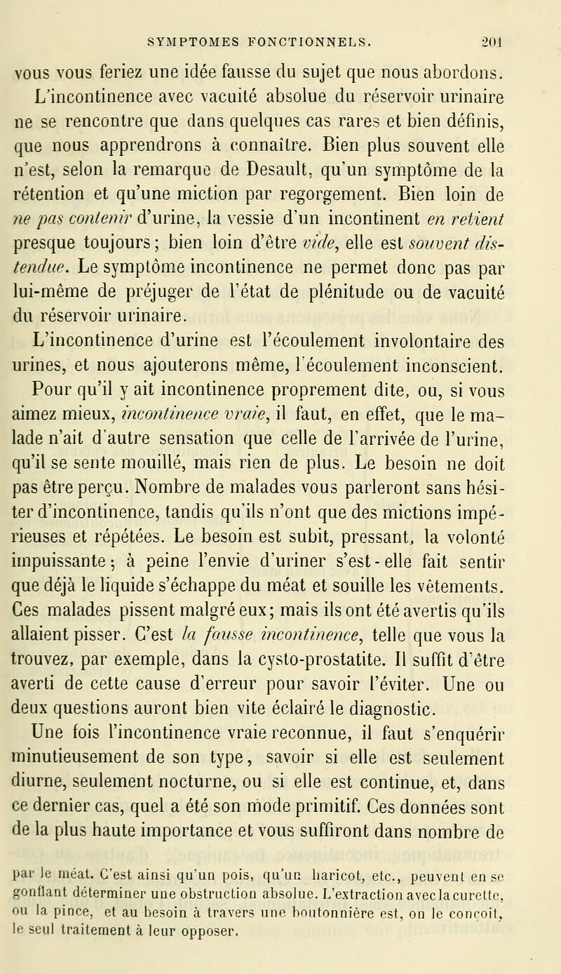 VOUS VOUS feriez une idée fausse du sujet que nous abordons. L'incontinence avec vacuité absolue du réservoir urinaire ne se rencontre que dans quelques cas rares et bien définis, que nous apprendrons à connaître. Bien plus souvent elle n'est, selon la remarque de Desault, qu'un symptôme de la rétention et qu'une miction par regorgement. Bien loin de ne pas contenir d'urine, la vessie d'un incontinent en retient presque toujours ; bien loin d'être vide, elle est souvent dis- tendue. Le symptôme incontinence ne permet donc pas par lui-même de préjuger de l'état de plénitude ou de vacuité du réservoir urinaire. L'incontinence d'urine est l'écoulement involontaire des urines, et nous ajouterons même, Técoulement inconscient. Pour qu'il y ait incontinence proprement dite, ou, si vous aimez mieux, incontinence vraie, il faut, en effet, que le ma- lade n'ait d'autre sensation que celle de l'arrivée de l'urine, qu'il se sente mouillé, mais rien de plus. Le besoin ne doit pas être perçu. Nombre de malades vous parleront sans hési- ter d'incontinence, tandis qu'ils n'ont que des mictions impé- rieuses et répétées. Le besoin est subit, pressant, la volonté impuissante 5 à peine l'envie d'uriner s'est-elle fait sentir que déjà le liquide s'échappe du méat et souille les vêtements. Ces malades pissent malgré eux; mais ils ont été avertis qu'ils allaient pisser. C'est la fausse incontinence, telle que vous la trouvez, par exemple, dans la cysto-prostatite. Il suffit d'être averti de cette cause d'erreur pour savoir l'éviter. Une ou deux questions auront bien vite éclairé le diagnostic. Une fois l'incontinence vraie reconnue, il faut s'enquérir minutieusement de son type, savoir si elle est seulement diurne, seulement nocturne, ou si elle est continue, et, dans ce dernier cas, quel a été son niiode primitif. Ces données sont de la plus haute importance et vous suffiront dans nombre de par le méat. C'est ainsi qu'un pois, qu'un haricot, etc., peuvent en se gonflant déterminer une obstruction absolue. L'extractionaveclacurette, ou la pince, et au besoin à travers une boutonnière est, on le conçoit, le seul traitement à leur opposer.