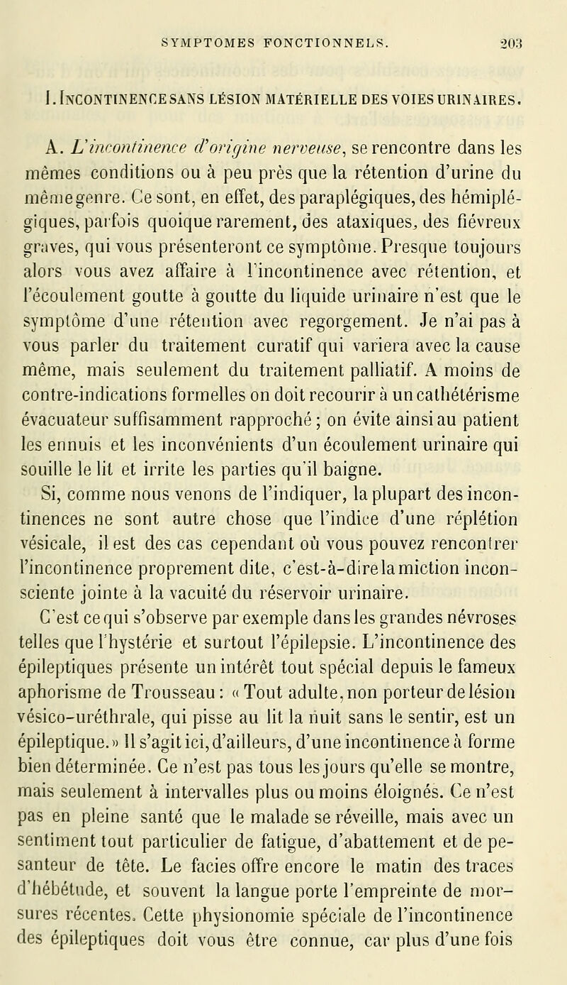 J.InCONTINENCESANS LÉSION MATÉRIELLE DES VOIES URIN.URES. A. Lincontinence d'origine nerveuse^ se rencontre dans les mêmes conditions ou à peu près que la rétention d'urine du mêniegenre. Ce sont, en effet, des paraplégiques, des hémiplé- giques, paifois quoique rarement, des ataxiques, des fiévreux graves, qui vous présenteront ce symptôme. Presque toujours alors vous avez affaire à Tincontinence avec rétention, et l'écoulement goutte à goutte du liquide urinaire n'est que le symptôme d'une rétention avec regorgement. Je n'ai pas à vous parler du traitement curatif qui variera avec la cause même, mais seulement du traitement palliatif. A moins de contre-indications formelles on doit recourir à un calhétérisme évacuateur suffisamment rapproché ; on évite ainsi au patient les ennuis et les inconvénients d'un écoulement urinaire qui souille le lit et irrite les parties qu'il baigne. Si, comme nous venons de l'indiquer, la plupart des incon- tinences ne sont autre chose que l'indice d'une réplétion vésicale, il est des cas cependant où vous pouvez renconirer l'incontinence proprement dite, c'est-à-direlamiction incon- sciente jointe à la vacuité du réservoir urinaire. C'est ce qui s'observe par exemple dans les grandes névroses telles que l'hystérie et surtout l'épilepsie. L'incontinence des épileptiques présente un intérêt tout spécial depuis le fameux aphorisme de Trousseau : « Tout adulte, non porteur de lésion vésico-uréthrale, qui pisse au lit la nuit sans le sentir, est un épileptique.» 11 s'agit ici, d'ailleurs, d'une incontinence à forme bien déterminée. Ce n'est pas tous les jours qu'elle se montre, mais seulement à intervalles plus ou moins éloignés. Ce n'est pas en pleine santé que le malade se réveille, mais avec un sentiment tout particulier de fatigue, d'abattement et de pe- santeur de tête. Le faciès offre encore le matin des traces d'hébétude, et souvent la langue porte l'empreinte de mor- sures récentes. Cette physionomie spéciale de l'incontinence des épileptiques doit vous être connue, car plus d'une fois