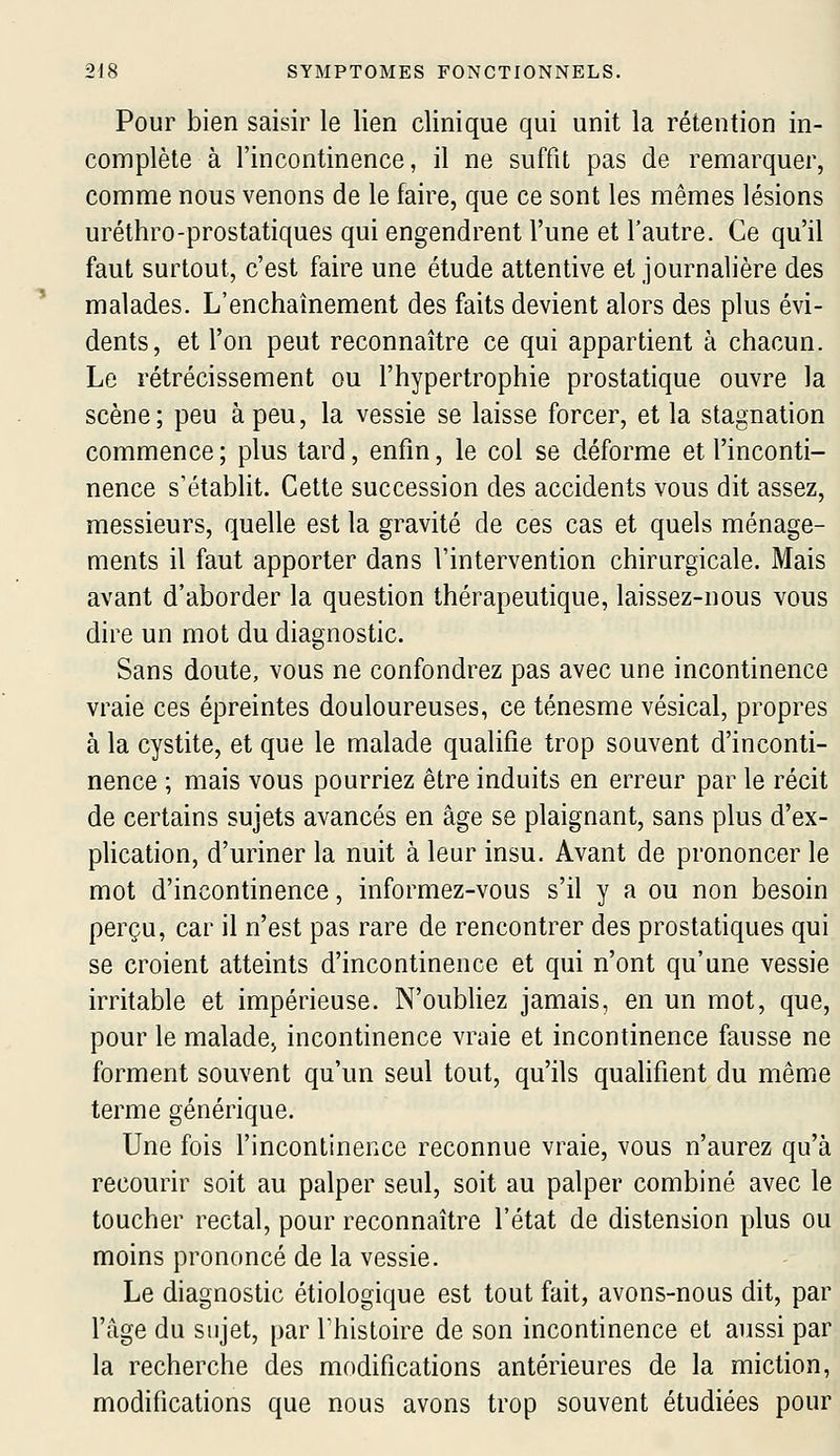 Pour bien saisir le lien clinique qui unit la rétention in- complète à l'incontinence, il ne suffit pas de remarquer, comme nous venons de le faire, que ce sont les mêmes lésions uréthro-prostatiques qui engendrent l'une et l'autre. Ce qu'il faut surtout, c'est faire une étude attentive et journalière des malades. L'enchaînement des faits devient alors des plus évi- dents, et l'on peut reconnaître ce qui appartient à chacun. Le rétrécissement ou l'hypertrophie prostatique ouvre la scène; peu à peu, la vessie se laisse forcer, et la stagnation commence ; plus tard, enfin, le col se déforme et l'inconti- nence s'établit. Cette succession des accidents vous dit assez, messieurs, quelle est la gravité de ces cas et quels ménage- ments il faut apporter dans l'intervention chirurgicale. Mais avant d'aborder la question thérapeutique, laissez-nous vous dire un mot du diagnostic. Sans doute, vous ne confondrez pas avec une incontinence vraie ces épreintes douloureuses, ce ténesme vésical, propres à la cystite, et que le malade qualifie trop souvent d'inconti- nence ; mais vous pourriez être induits en erreur par le récit de certains sujets avancés en âge se plaignant, sans plus d'ex- pHcation, d'uriner la nuit à leur insu. Avant de prononcer le mot d'incontinence, informez-vous s'il y a ou non besoin perçu, car il n'est pas rare de rencontrer des prostatiques qui se croient atteints d'incontinence et qui n'ont qu'une vessie irritable et impérieuse. N'oubUez jamais, en un mot, que, pour le malade, incontinence vraie et incontinence fausse ne forment souvent qu'un seul tout, qu'ils qualifient du même terme générique. Une fois l'incontinence reconnue vraie, vous n'aurez qu'à recourir soit au palper seul, soit au palper combiné avec le toucher rectal, pour reconnaître l'état de distension plus ou moins prononcé de la vessie. Le diagnostic étiologique est tout fait, avons-nous dit, par l'âge du sujet, par l'histoire de son incontinence et aussi par la recherche des modifications antérieures de la miction, modifications que nous avons trop souvent étudiées pour