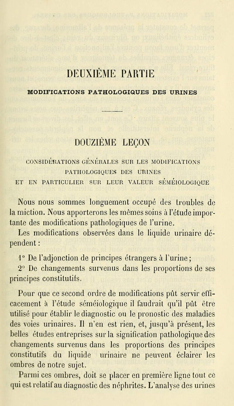 DEUXIEME PARTIE MODIFICATIONS PATHOLOGIQUES DES URINES DOUZIÈME LEÇON CONSIDÉRATIONS GENERALES SUR LES MODIFICATIONS PATHOLOGIQUES DES URINES ET EN PARTICULIER SUR LEUR VALEUR SÉmÉIOLOGIQUE Nous nous sommes longuement occupé des troubles de la miction. Nous apporterons les mêmes soins à l'étude impor- tante des modifications pathologiques de l'urine. Les modifications observées dans le liquide urinaire dé- pendent : 1 ° De l'adjonction de principes étrangers à l'urine ; 2° De changements survenus dans les proportions de ses principes constitutifs. Pour que ce second ordre de modifications pût servir effi- cacement à. l'étude séméiologique il faudrait qu'il pût ôtre utilisé pour établir le diagnostic ou le pronostic des maladies des voies urinaires. Il n'en est rien, et, jusqu'à présent, les belles études entreprises sur la signification pathologique des changements survenus dans les proportions des principes constitutifs du liquide urinaire ne peuvent éclairer les ombres de notre sujet. Parmi ces ombres, doit se placer en première ligne tout ce qui est relatif au diagnostic des néphrites. L'analyse des urines