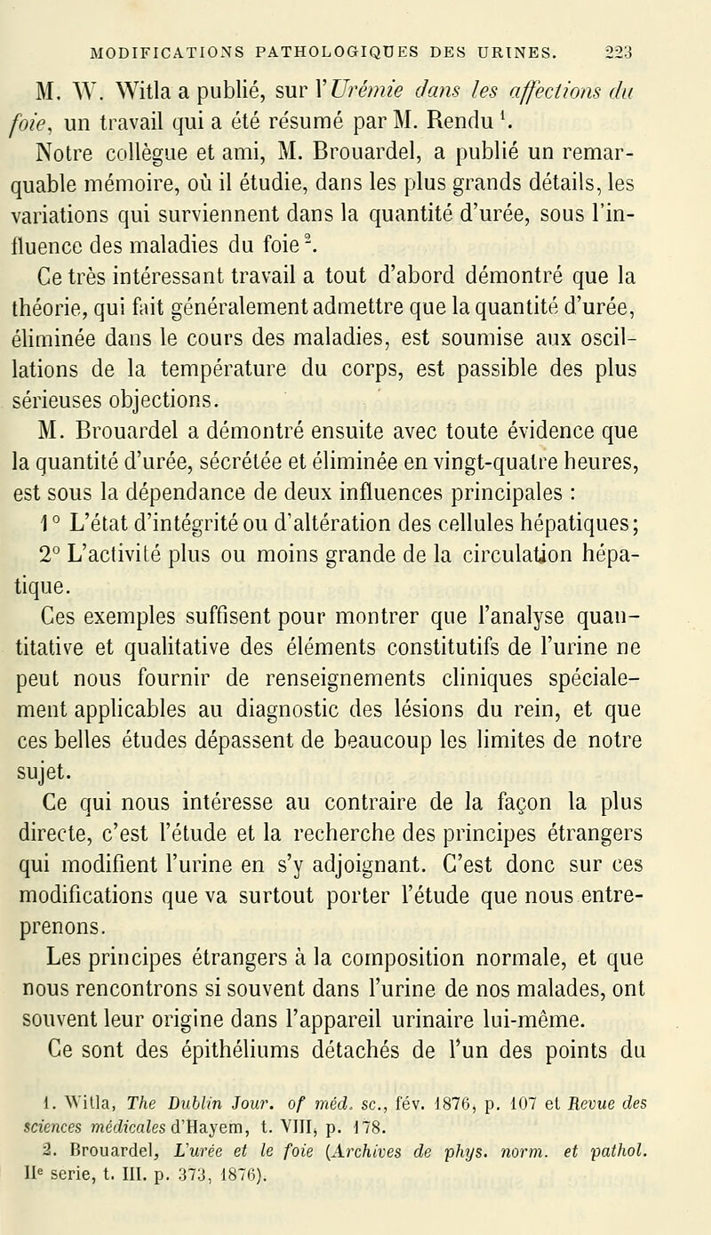 M. W. Witla a publié, sur VUré)?u'e dans les affections da foie, un travail qui a été résumé par M. Rendu ^ Notre collègue et ami, M. Brouardel, a publié un remar- quable mémoire, où il étudie, dans les plus grands détails, les variations qui surviennent dans la quantité d'urée, sous l'in- fluence des maladies du foie^ Ce très intéressant travail a tout d'abord démontré que la théorie, qui fuit généralement admettre que la quantité d'urée, éliminée dans le cours des maladies, est soumise aux oscil- lations de la température du corps, est passible des plus sérieuses objections. M. Brouardel a démontré ensuite avec toute évidence que la quantité d'urée, sécrétée et éliminée en vingt-quatre heures, est sous la dépendance de deux influences principales : 1 ° L'état d'intégrité ou d'altération des cellules hépatiques; 2° L'activité plus ou moins grande de la circulation hépa- tique. Ces exemples suffisent pour montrer que l'analyse quan- titative et qualitative des éléments constitutifs de l'urine ne peut nous fournir de renseignements cliniques spéciale- ment appHcables au diagnostic des lésions du rein, et que ces belles études dépassent de beaucoup les limites de notre sujet. Ce qui nous intéresse au contraire de la façon la plus directe, c'est l'élude et la recherche des principes étrangers qui modifient l'urine en s'y adjoignant. C'est donc sur ces modifications que va surtout porter l'étude que nous entre- prenons. Les principes étrangers à la composition normale, et que nous rencontrons si souvent dans l'urine de nos malades, ont souvent leur origine dans l'appareil urinaire lui-même. Ce sont des épithéhums détachés de l'un des points du 1. Willa, The Dublin Jour, of méd. se, fév. 1876, p. 107 et Revue des sciences niécWcaZes d'Hayem, t. YIIIj p. 178. 2. Brouardel, L'urée et le foie {Archives de phys, norm. et pathol. U série, t. III. p. 373, 1876).