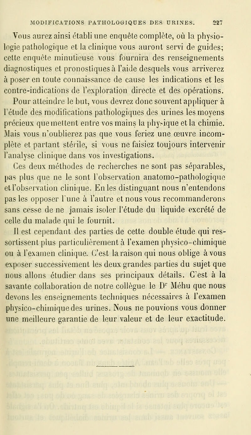 Vous aurez ainsi établi une enquête complète, où la physio- logie pathologique et la clinique vous auront servi de guides; cette enquête minutieuse vous fournira des renseignements diagnostiques et pronostiques à l'aide desquels vous arriverez à poser en toute connaissance de cause les indications et les contre-indications de l'exploration directe et des opérations. Pour atteindre le but, vous devrez donc souvent api)liquer à l'étude des modifications pathologiques des urines les moyens précieux quemeltent entre vos mains la phy>ique et la chimie. Mais vous n'oublierez pas que vous feriez une œuvre incom- plète et partant stérile, si vous ne faisiez toujours intervenir l'analyse clinique dans vos investigations. Ces deux méthodes de recherches ne sont pas séparables, pas plus que ne le sont Tobservation anatomo-pathologique et l'observation clinique. En les distinguant nous n'entendons pas les opposer Tune à l'autre et nous vous recommanderons sans cesse de ne jamais isoler l'étude du hquide excrété de celle du malade qui le fournit. Il est cependant des parties de cette double étude qui res- sortissenl plus particulièrement à l'examen physico-chimique ou à l'examen clinique. C'est la raison qui nous oblige à vous exposer successivement les deux grandes parties du sujet que nous allons étudier dans ses principaux détails. C'est à la savante collaboration de notre collègue le D' Méhu que nous devons les enseignements techniques nécessaires à l'examen physico-chimique des urines. Nous ne pouvions vous donner une meilleure garantie de leur valeur et de leur exactitude.