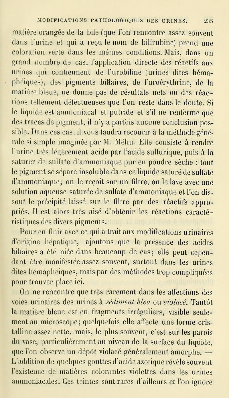 matière orangée de la bile (que l'on rencontre assez souvent dans l'urine et qui a reçu le nom de bilirubine) prend une coloration verte dans les mêmes conditions. Mais, dans un grand nombre de cas, l'application directe des réactifs aux urines qui contiennent de l'urobiline (urines dites héma- phéiques), des pigments binaires, de l'uroérythrine, de la matière bleue, ne donne pas de résultats nets ou des réac- tions tellement défectueuses que l'on reste dans le doute. Si le liquide est ammoniacal et putride et s'il ne renferme que des traces de pigment, il n'y a parfois aucune conclusion pos- sible. Dans ces cas, il vous faudra recourir à la méthode géné- rale si simple imaginée par M. Méhu. Elle consiste à rendre l'urine très légèrement acide par l'acide sulfurique, puis à la saturer de sulfate d'ammoniaque pur en poudre sèche : tout le pigment se sépare insoluble dans ce liquide saturé de sulfate d'ammoniaque; on le reçoit sur un filtre, on le lave avec une solution aqueuse saturée de sulfate d'ammoniaque et l'on dis- sout le précipité laissé sur le filtre par des réactifs appro- priés. Il est alors très aisé d'obtenir les réactions caracté- ristiques des divers pigments. Pour en finir avec ce qui a trait aux modifications urinaires d'origine hépatique, ajoutons que la présence des acides bihaires a été niée dans beaucoup de cas; elle peut cepen- dant être manifestée assez souvent, surtout dans les urines dites hémaphéiques, mais par des méthodes trop compliquées pour trouver place ici. On ne rencontre que très rarement dans les affections des voies urinaires des urines à sédiment bleu ou violacé. Tantôt la matière bleue est en fragments irréguliers, visible seule- ment au microscope; quelquefois elle affecte une forme cris- talline assez nette, mais, le plus souvent, c'est sur les parois du vase, particulièrement au niveau de la surface du liquide, que l'on observe un dépôt violacé généralement amorphe. — L'addition de quelques gouttes d'acide azotique révèle souvent l'existence de matières colorantes violettes dans les urines ammoniacales. Ces teintes sont rares d'ailleurs et l'on ignore