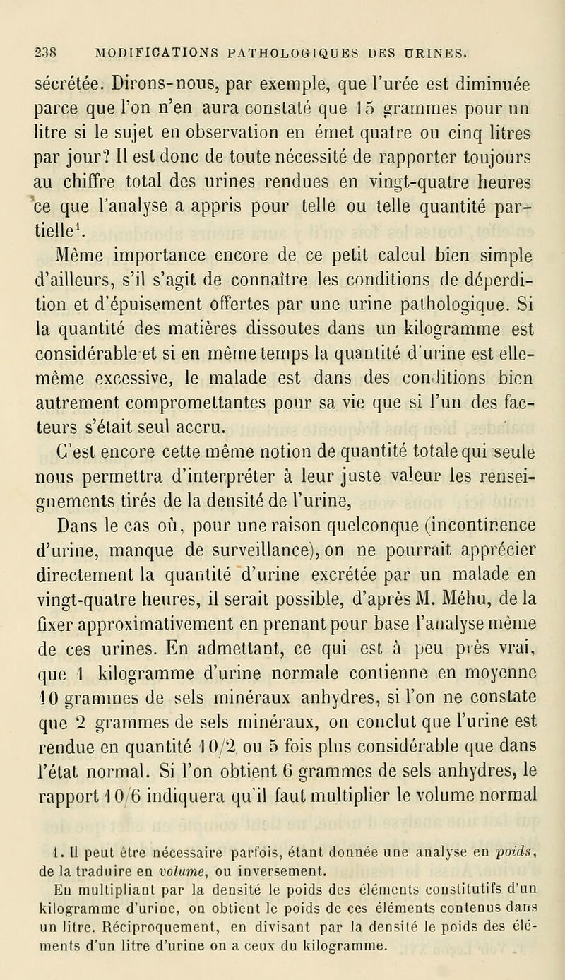 sécrétée. Dirons-nons, par exemple, que l'urée est diminuée parce que l'on n'en aura constaté que 15 grammes pour un litre si le sujet en observation en émet quatre ou cinq litres par jour? Il est donc de toute nécessité de rapporter toujours au chiffre total des urines rendues en vingt-quatre heures ce que l'analyse a appris pour telle ou telle quantité par- tielle'. Même importance encore de ce petit calcul bien simple d'ailleurs, s'il s'agit de connaître les conditions de déperdi- tion et d'épuisement offertes par une urine pathologique. Si la quantité des matières dissoutes dans un kilogramme est considérable et si en même temps la quantité d'uiine est elle- même excessive, le malade est dans des con.litions bien autrement compromettantes pour sa vie que si l'un des fac- teurs s'était seul accru. C'est encore cette même notion de quantité totale qui seule nous permettra d'interpréter à leur juste valeur les rensei- gnements tirés de la densité de l'urine, Dans le cas où, pour une raison quelconque (incontinence d'urine, manque de surveillance), on ne pourrait apprécier directement la quantité d'urine excrétée par un malade en vingt-quatre heures, il serait possible, d'après M. Méhu, de la fixer approximativement en prenant pour base l'analyse même de ces urines. En admettant, ce qui est à peu près vrai, que 1 kilogramme d'urine normale coniienne en moyenne 10 grammes de sels minéraux anhydres, si l'on ne constate que 2 grammes de sels minéraux, on conclut que l'urine est rendue en quantité 10/2 ou 5 fois plus considérable que dans l'état normal. Si l'on obtient 6 grammes de sels anhydres, le rapport 10 6 indiquera qu'il faut multiplier le volume normal 1. Il peut être nécessaire parfois, étant donnée une analyse en poids, de la traduire en volume, ou inversement. Eu multipliant par la densité le poids des éléments constitutifs d'un kilogramme d'uriue, on obtient le poids de ces éléments contenus dans un litre. Réciproquement, en divisant par la densité le poids des élé- ments d'un litre d'urine on a ceux du kilogramme.