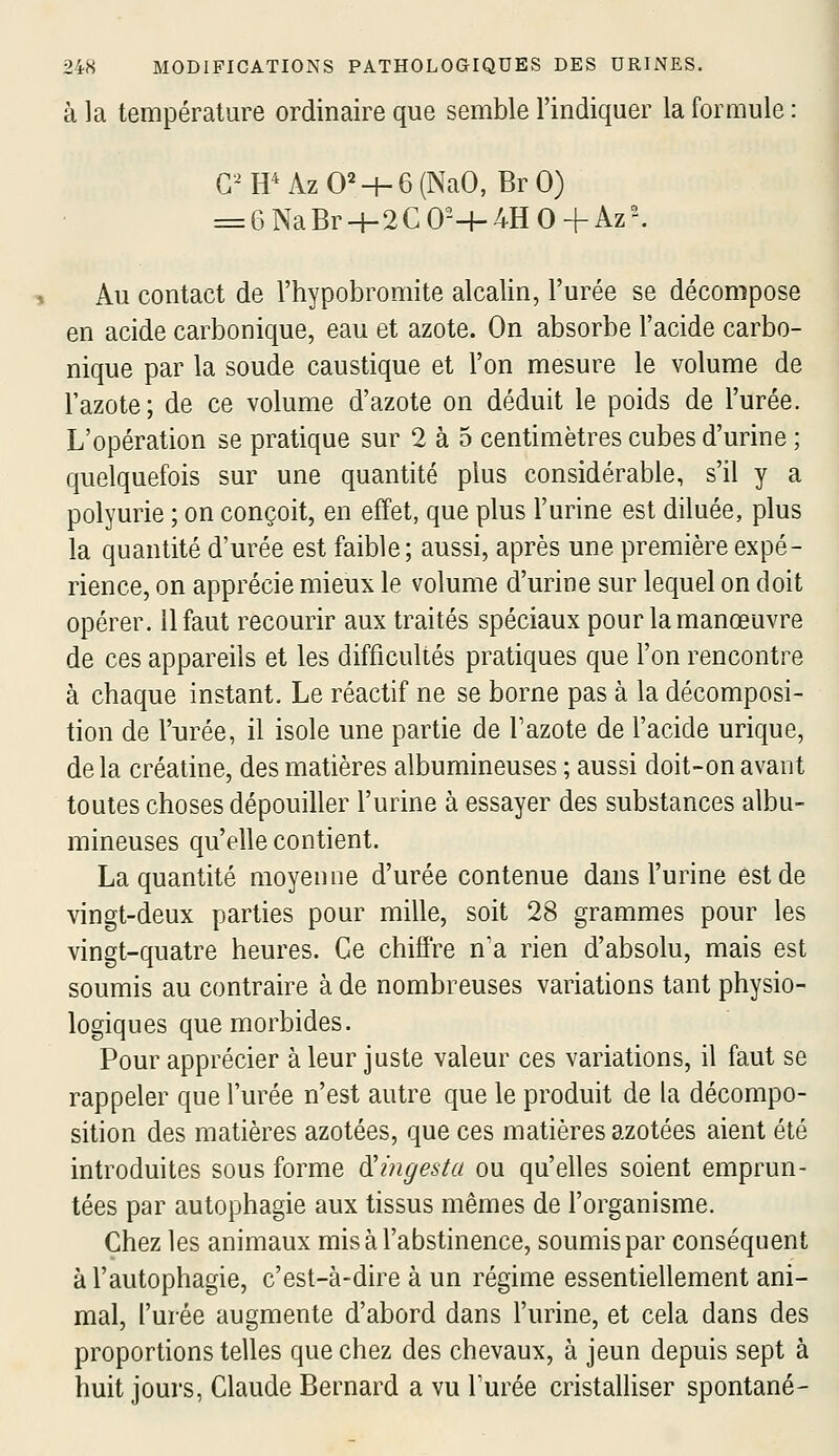 à la température ordinaire que semble l'indiquer la formule : G^H^AzO^-h6(NaO, BrO) ==6NaBrH-2C0--|-4HO+Az^ Au contact de l'hypobromite alcalin, l'urée se décompose en acide carbonique, eau et azote. On absorbe l'acide carbo- nique par la soude caustique et l'on mesure le volume de l'azote; de ce volume d'azote on déduit le poids de l'urée. L'opération se pratique sur 2 à 5 centimètres cubes d'urine ; quelquefois sur une quantité plus considérable, s'il y a polyurie ; on conçoit, en effet, que plus l'urine est diluée, plus la quantité d'urée est faible; aussi, après une première expé- rience, on apprécie mieux le volume d'urine sur lequel on doit opérer. 11 faut recourir aux traités spéciaux pour la manœuvre de ces appareils et les difficultés pratiques que l'on rencontre à chaque instant. Le réactif ne se borne pas à la décomposi- tion de l'urée, il isole une partie de l'azote de l'acide urique, delà créaline, des matières albumineuses ; aussi doit-on avant toutes choses dépouiller l'urine à essayer des substances albu- mineuses qu'elle contient. La quantité moyenne d'urée contenue dans l'urine est de vingt-deux parties pour mille, soit 28 grammes pour les vingt-quatre heures. Ce chiffre n'a rien d'absolu, mais est soumis au contraire à de nombreuses variations tant physio- logiques que morbides. Pour apprécier à leur juste valeur ces variations, il faut se rappeler que l'urée n'est autre que le produit de la décompo- sition des matières azotées, que ces matières azotées aient été introduites sous forme dUngesta ou qu'elles soient emprun- tées par autophagie aux tissus mêmes de l'organisme. Chez les animaux mis à l'abstinence, soumis par conséquent àl'autophagie, c'est-à-dire à un régime essentiellement ani- mal, l'urée augmente d'abord dans l'urine, et cela dans des proportions telles que chez des chevaux, à jeun depuis sept à huit jours, Claude Bernard a vu l'urée cristalhser spontané-