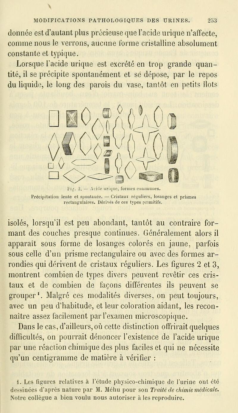 donnée est d'autant plus précieuse que l'acide urique n'affecte, comme nous le verrons, aucime forme cristalline absolument constante et typique. Lorsque l'acide urique est excrété en trop grande quan- tité, il se précipite spontanément et se dépose, par le repos du liquide, le long des parois du vase, tantôt en petits îlots V'iJ. 2. — Acii.le urique, formes communes. Précipitation lente et spontaaée. — Cristaux réguliers, losanges et prismes rectangulaires. Dérivés de ces types primitifs. isolés, lorsqu'il est peu abondant, tantôt au contraire for- mant des couches presque continues. Généralement alors il apparaît sous forme de losanges colorés en jaune, parfois sous celle d'un prisme rectangulaire ou avec des formes ar- rondies qui dérivent de cristaux réguliers. Les figures 2 et 3, montrent combien de types divers peuvent revêtir ces cris- taux et de combien de façons différentes ils peuvent se grouper*. Malgré ces modalités diverses, on peut toujours, avec un peu d'habitude, et leur coloration aidant, les recon- naître assez facilement par l'examen microscopique. Dans le cas, d'ailleurs, où cette distinction offrirait quelques difficultés, on pourrait dénoncer l'existence de l'acide urique par une réaction chimique des plus faciles et qui ne nécessite qu'un centigramme de matière à vérifier : 1. Les figures relatives à l'étude physico-chimique de l'urine ont été dessinées d'après nature par M. Méhu pour son Traité de chimie médicale. Notre collègue a bien voulu nous autoriser à les reproduire.