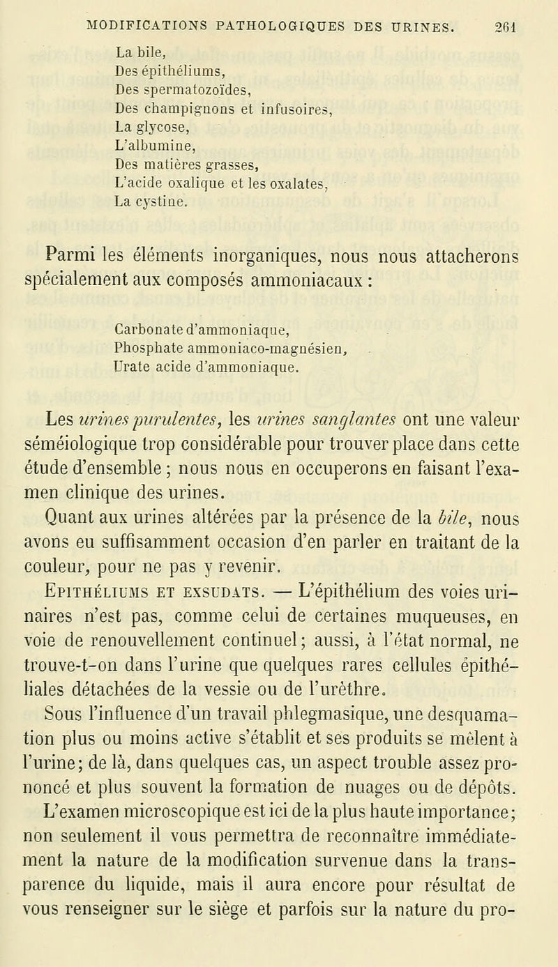 La bile, Desépithéliiims, Des spermatozoïdes, Des champignons et infusoires, La glycose, L'albumine, Des matières grasses, L'acide oxalique et les oxalates, • La cystine. Parmi les éléments inorganiques, nous nous attacherons spécialement aux composés ammoniacaux : Carbonate d'ammoniaque, Phosphate ammoniaco-magnésien, Urate acide d'ammoniaque. Les urines purulentes, les urines sanglantes ont une valeur séméiologique trop considérable pour trouver place dans cette étude d'ensemble ; nous nous en occuperons en faisant l'exa- men clinique des urines. Quant aux urines altérées par la présence de la bile^ nous avons eu suffisamment occasion d'en parler en traitant de la couleur, pour ne pas y revenir. EpiTHÉLiuMs ET EXSUDAIS. — L'épithélium des voies uri- naires n'est pas, comme celui de certaines muqueuses, en voie de renouvellement continuel; aussi, à l'état normal, ne trouve-t-on dans l'urine que quelques rares cellules épithé- liales détachées de la vessie ou de l'urèthre. Sous l'influence d'un travail phlegmasique, une desquama- tion plus ou moins active s'établit et ses produits se mêlent à l'urine; de là, dans quelques cas, un aspect trouble assez pro- noncé et plus souvent la formation de nuages ou de dépôts. L'examen microscopique est ici de la plus haute importance; non seulement il vous permettra de reconnaître immédiate- ment la nature de la modification survenue dans la trans- parence du liquide, mais il aura encore pour résultat de vous renseigner sur le siège et parfois sur la nature du pro-