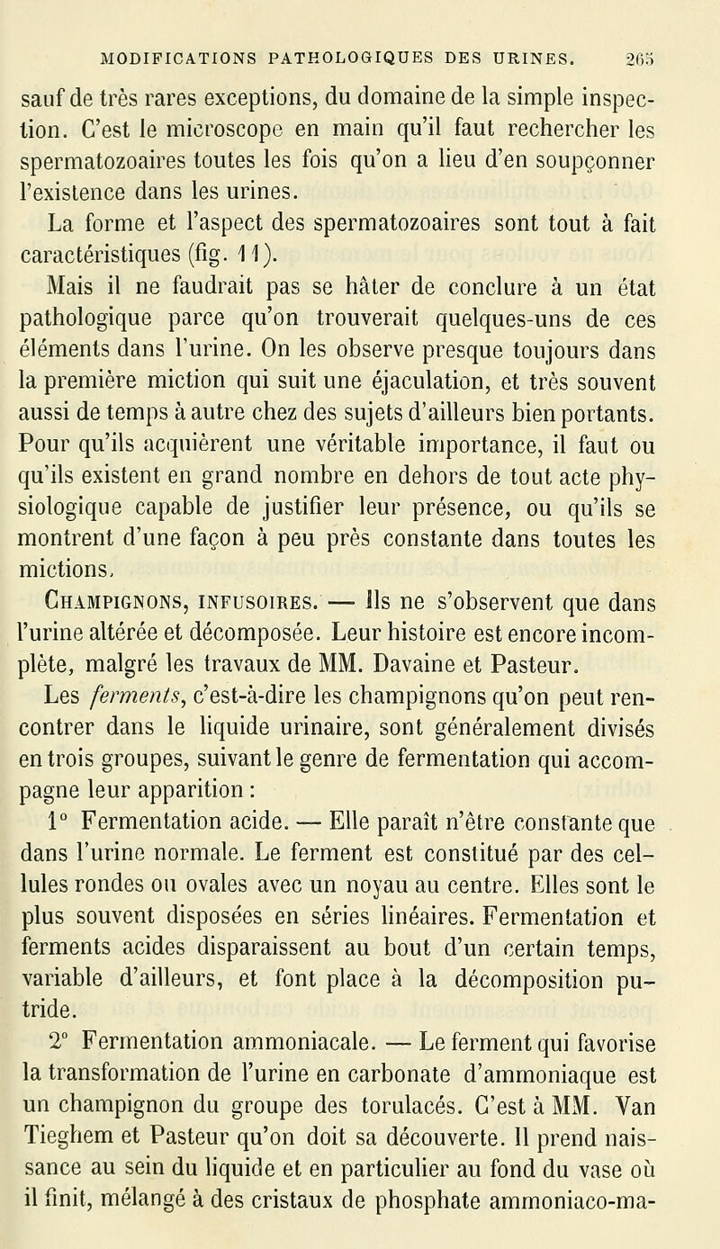 sauf de très rares exceptions, du domaine de la simple inspec- tion. C'est le microscope en main qu'il faut rechercher les spermatozoaires toutes les fois qu'on a Heu d'en soupçonner l'exislence dans les urines. La forme et l'aspect des spermatozoaires sont tout à fait caractéristiques (fig. 11). Mais il ne faudrait pas se hâter de conclure à un état pathologique parce qu'on trouverait quelques-uns de ces éléments dans l'urine. On les observe presque toujours dans la première miction qui suit une éjaculation, et très souvent aussi de temps à autre chez des sujets d'ailleurs bien portants. Pour qu'ils acquièrent une véritable importance, il faut ou qu'ils existent en grand nombre en dehors de tout acte phy- siologique capable de justifier leur présence, ou qu'ils se montrent d'une façon à peu près constante dans toutes les mictions. Champignons, infusoires. — ils ne s'observent que dans l'urine altérée et décomposée. Leur histoire est encore incom- plète, malgré les travaux de MM. Davaine et Pasteur. Les ferments, c'est-à-dire les champignons qu'on peut ren- contrer dans le Hquide urinaire, sont généralement divisés en trois groupes, suivant le genre de fermentation qui accom- pagne leur apparition : 1° Fermentation acide. — Elle paraît n'être constante que dans l'urine normale. Le ferment est constitué par des cel- lules rondes ou ovales avec un noyau au centre. Elles sont le plus souvent disposées en séries Hnéaires. Fermentation et ferments acides disparaissent au bout d'un certain temps, variable d'ailleurs, et font place à la décomposition pu- tride. 2° Fermentation ammoniacale. —Le ferment qui favorise la transformation de l'urine en carbonate d'ammoniaque est un champignon du groupe des torulacés. C'est à MM.. Van Tieghem et Pasteur qu'on doit sa découverte. Il prend nais- sance au sein du liquide et en particulier au fond du vase oh il finit, mélangé à des cristaux de phosphate ammoniaco-ma-