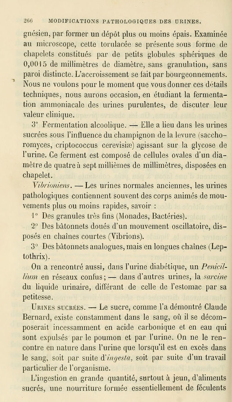 gnésien, par former un dépôt plus ou moins épais. Examinée au microscope, cette torulacée se présente sous forme de chapelets constitués par de petits globules sphériques de 0,0015 de millimètres de diamètre, sans granulation, sans paroi distincte. L'accroissement se fait par bourgeonnements. Nous ne voulons pour le moment que vous donner ces détails techniques, nous aurons occasion, en étudiant la fermenta- tion ammoniacale des urines purulentes, de discuter leur valeur clinique. 3° Fermentation alcoohque. — Elle a lieu dans les urines sucrées sous l'influence du champignon de la levure (saccho- romyces, criptococcus cerevisiss) agissant sur la glycose de l'urine. Ce ferment est composé de cellules ovales d'un dia- mètre de quatre à sept millièmes de millimètres, disposées en chapelet. Vibrioniens. —Les urines normales anciennes, les urines pathologiques contiennent souvent des corps animés de mou- vements plus ou moins rapides, savoir : 1° Des granules très fins (Monades, Bactéries). 2° Des bâtonnets doués d'un mouvement oscillatoire, dis- posés en chaînes courtes (Vibrions). 3° Des bâtonnets analogues, mais en longues chaînes (Lep- tothrix). On a rencontré aussi, dans l'urine diabétique, un Pénicil- lium en réseaux confus ; — dans d'autres urines, la sarcine du liquide urinaire, différant de celle de l'estomac par sa petitesse. Urines sucrées. — Le sucre, comme l'a démontré Claude Bernard, existe constamment dans le sang, où il se décom- poserait incessamment en acide carbonique et en eau qui sont expulsés par le poumon et par l'urine. On ne le ren- contre en nature dans l'urine que lorsqu'il est en excès dans le sang, soit par suite àlngesta, soit par suite d'un travail particulier de l'organisme. L'ingestion en grande quantité, surtout à jeun, d'aliments sucrés, une nourriture formée essentiellement de féculents