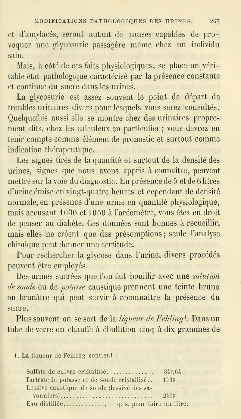 et d'amylacés, seront autant de causes capables de pro- voquer une glycosurie passagère même chez un individu sain. Mais, à côté de ces faits physiologiques, se place un véri- table état pathologique caractérisé par la présence constante et continue du sucre dans les urines. La glycosurie est assez souvent le point de départ de troubles urinaires divers pour lesquels vous serez consultés. Quelquefois aussi elle se montre chez des urinaires propre- ment dits, chez les calculeux en particulier; vous devrez en tenir compte comme élément de pronostic et surtout comme indication thérapeutique. Les signes tirés de la quantité et surtout de la densité des urines, signes que nous avons appris à connaître, peuvent mettre sur la voie du diagnostic. En présence de 5 et de 6 litres d'urine émise en vingt-quatre heures et cependant de densité normale, en présence d'une urine en quantité physiologique, mais accusant 1030 et 1050 à l'aréomètre, vous êtes en droit de penser au diabète. Ces données sont bonnes à recueillir, mais elles ne créent que des présomptions ; seule l'analyse chimique peut donner une certitude. Pour rechercher la glycose dans l'urine, divers procédés peuvent être employés. Des urines sucrées que l'on fait bouillir avec une solution de soude ou de potasse caustique prennent une teinte brune ou brunâtre qui peut servir à reconnaître la présence du sucre. Plus souvent on se sert de la liqueur de Fehling^. Dans un tube de verre on chauffe à ébullition cinq à dix grammes de 1. La liqueur de Fehling contient : Sulfate de cuivre cristallisé 34g,64 Tartratede potasse et de soude cristallisé.. 173s Lessive caustique de soude (lessive des sa- vonniers) , 240s Eau distillée q. s. pour faire un litre.